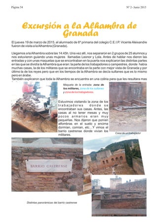 Excursión a la Alhambra de
Granada
El jueves 19 de marzo de 2015, el alumnado de 6º primaria del colegio C.E.I.P. Vicente Aleixandre
fueron de visita a laAlhambra (Granada).
Llegamos a laAlhambra sobre las 14:45h. Una vez allí, nos separaron en 2 grupos de 25 alumnos y
nos estuvieron guiando unas mujeres llamadas Leonor y Lola. Antes de hablar nos dieron las
entradas y con unas maquetas que se encontraban en la puerta nos explicaron las distintas partes
en las que se dividía laAlhambra que eran: la parte de los trabajadores o campestres, donde había
muchas casas, la de los militares que se encontraba en la parte con mejor vista de Granada y por
último la de los reyes pero que en los tiempos de la Alhambra se decía sultanes que es lo mismo
pero en árabe.
También explicaron que toda la Alhambra se encuentra en una colina para que les resultara mas
facil atacar.
Estuvimos visitando la zona de los
t r a b a j a d o r e s d o n d e s e
encontraban sus casas. Antes, las
casas al no tener mesas y muy
pocos armarios eran muy
pequeñas. Nos dijeron que ponían
alfombras en el suelo y encima
dormían, comían, etc…Y vimos el
barrio castrense donde vivían los
militares.
Maqueta de la entrada:
y .
zona de
los militares, zona de los sultanes
zona de los trabajadores
Casa de un trabajador
Distintas panorámicas del barrio castrense
Página 54 Nº 2- Junio 2015
 