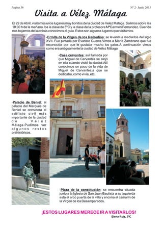 El 29 deAbril, visitamos unos lugares muy bonitos de la ciudad de Velez Malaga. Salimos sobre las
10:00 h de la mañana.Iba la clase de 5ºC y la clase de la profesora MªCarmen Fernandez. Cuando
nos bajamos del autobús conocimos al guia. Estos son algunos lugares que visitamos.
- ; se levanta a mediados del siglo
XVII. Fue pintada por Evaristo Guerra.Vimos a María Zambrano que fue
reconocida por que le gustaba mucho los gatos.A continuación vimos
como era antiguamente la ciudad de Vélez Málaga
Ermita de la Virgen de los Remedios
Elena Ruiz, 5ºC
¡ESTOS LUGARES MERECE IRAVISITARLOS!
Visita a Vélez Málaga
- ; así llamada por
que Miguel de Cervantes se alojó
en ella cuando visitó la ciudad.Allí
conocimos un poco de la vida de
Miguel de Cervantes;a que se
dedicaba, como vivía, etc.
Casa cervantes
- ; el
palacio del Marqués de
Beniel se considera el
edificio civil más
importante de la ciudad
d e V é l e z
Málaga.Pudimos ver
a l g u n o s r e s t o s
prehistóricos.
Palacio de Beniel
- ; se encuentra situada
junto a la Iglesia de San Juan Bautista a su izquierda
está el arco puerta de la villa y encima el camarín de
la Virgen de los Desamparados.
Plaza de la constitución
Página 56 Nº 2- Junio 2015
 