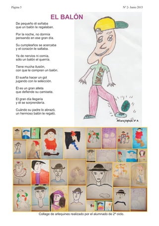 De pequeño él soñaba
que un balón le regalaban.
Por la noche, no dormía
pensando en ese gran día.
Su cumpleaños se acercaba
y el corazón le saltaba.
Ya de nervios ni comía,
sólo un balón el querría.
Tiene mucha ilusión,
con que le compren un balón.
El sueña hacer un gol
jugando con la selección.
Él es un gran atleta
que defiende su camiseta.
El gran día llegaría
y él se sorprendería.
Cuándo su padre lo abrazó,
un hermoso balón le regaló.
EL BALÓN
Álvaro Vallejo, 6º A
Collage de arlequines realizado por el alumnado de 2º ciclo.
Página 5 Nº 2- Junio 2015
 