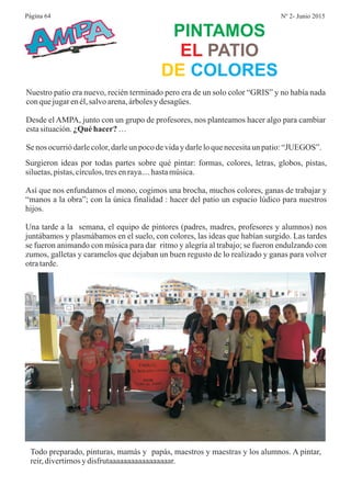 PINTAMOS
EL PATIO
DE COLORES
Nuestro patio era nuevo, recién terminado pero era de un solo color “GRIS” y no había nada
conquejugarenél,salvoarena,árbolesydesagües.
Desde el AMPA, junto con un grupo de profesores, nos planteamos hacer algo para cambiar
estasituación. …
Senos ocurriódarlecolor,darleunpocodevidaydarleloquenecesitaun patio:“JUEGOS”.
¿Quéhacer?
Surgieron ideas por todas partes sobre qué pintar: formas, colores, letras, globos, pistas,
siluetas,pistas,círculos,tresenraya....hastamúsica.
Así que nos enfundamos el mono, cogimos una brocha, muchos colores, ganas de trabajar y
“manos a la obra”; con la única finalidad : hacer del patio un espacio lúdico para nuestros
hijos.
Una tarde a la semana, el equipo de pintores (padres, madres, profesores y alumnos) nos
juntábamos y plasmábamos en el suelo, con colores, las ideas que habían surgido. Las tardes
se fueron animando con música para dar ritmo y alegría al trabajo; se fueron endulzando con
zumos, galletas y caramelos que dejaban un buen regusto de lo realizado y ganas para volver
otratarde.
AMPA
Todo preparado, pinturas, mamás y papás, maestros y maestras y los alumnos. A pintar,
reir,divertirnosydisfrutaaaaaaaaaaaaaaaaar.
Página 64 Nº 2- Junio 2015
 