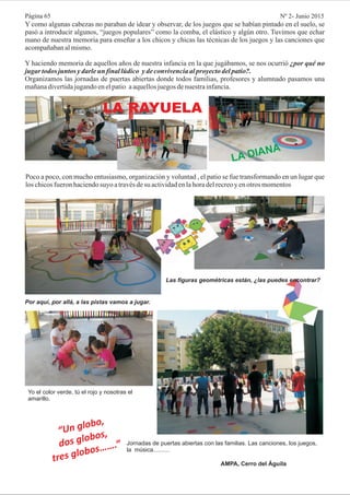 Poco a poco, con mucho entusiasmo, organización y voluntad , el patio se fue transformando en un lugar que
los chicosfueronhaciendosuyo atravésdesu actividadenlahoradelrecreoy enotros momentos
Y como algunas cabezas no paraban de idear y observar, de los juegos que se habían pintado en el suelo, se
pasó a introducir algunos, “juegos populares” como la comba, el elástico y algún otro. Tuvimos que echar
mano de nuestra memoria para enseñar a los chicos y chicas las técnicas de los juegos y las canciones que
acompañabanalmismo.
Y haciendo memoria de aquellos años de nuestra infancia en la que jugábamos, se nos ocurrió
Organizamos las jornadas de puertas abiertas donde todos familias, profesores y alumnado pasamos una
mañanadivertidajugandoenelpatio aaquellosjuegosdenuestrainfancia.
¿por qué no
jugar todos juntos ydarleun finallúdico ydeconvivenciaalproyectodelpatio?.
LA RAYUELA
LA DIANA
Por aquí, por allá, a las pistas vamos a jugar.
Las figuras geométricas están, ¿las puedes encontrar?
Yo el color verde, tú el rojo y nosotras el
amarillo.
“Un globo,
dos globos,
tres globos…….” Jornadas de puertas abiertas con las familias. Las canciones, los juegos,
la música..........
AMPA, Cerro del Águila
Página 65 Nº 2- Junio 2015
 