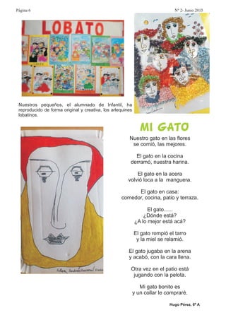 Nuestros pequeños, el alumnado de Infantil, ha
reproducido de forma original y creativa, los arlequines
lobatinos.
Nuestro gato en las flores
se comió, las mejores.
El gato en la cocina
derramó, nuestra harina.
El gato en la acera
volvió loca a la manguera.
El gato en casa:
comedor, cocina, patio y terraza.
El gato......
¿Dónde está?
¿A lo mejor está acá?
El gato rompió el tarro
y la miel se relamió.
El gato jugaba en la arena
y acabó, con la cara llena.
Otra vez en el patio está
jugando con la pelota.
Mi gato bonito es
y un collar le compraré.
MI GATO
Hugo Pérez, 6º A
Página 6 Nº 2- Junio 2015
 