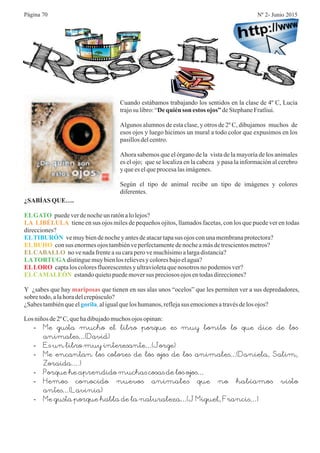 Cuando estábamos trabajando los sentidos en la clase de 4º C, Lucía
trajosu libro:“ deStephaneFratliui.
Algunos alumnos de esta clase, y otros de 2º C, dibujamos muchos de
esos ojos y luego hicimos un mural a todo color que expusimos en los
pasillosdelcentro.
Ahora sabemos que el órgano de la vista de la mayoría de los animales
es el ojo; que se localiza en la cabeza y pasa la información al cerebro
yquees elqueprocesalasimágenes.
Según el tipo de animal recibe un tipo de imágenes y colores
diferentes.
Dequién son estos ojos”
¿SABÍAS QUE….
puedeverdenocheun ratónalolejos?
tiene en sus ojos miles de pequeños ojitos, llamados facetas, con los que puede ver en todas
direcciones?
vemuybiendenocheyantesdeatacartapasus ojos conunamembranaprotectora?
consus enormesojos tambiénveperfectamentedenocheamásdetrescientosmetros?
no venadafrenteasu caraperovemuchísimoalargadistancia?
distinguemuybienlos relievesy coloresbajoelagua?
captalos coloresfluorescentesy ultravioletaquenosotros no podemosver?
estandoquietopuedemoversus preciososojos entodasdirecciones?
Y ¿sabes que hay que tienen en sus alas unos “ocelos” que les permiten ver a sus depredadores,
sobre todo,alahoradelcrepúsculo?
¿Sabestambiénqueel aligualquelos humanos,reflejasus emocionesatravésdelos ojos?
ELGATO
LATORTUGA
LA LIBÉLULA
ELTIBURÓN
ELBUHO
ELCABALLO
ELLORO
ELCAMALEÓN
mariposas
gorila,
Losniños de2º C,quehadibujadomuchosojos opinan:
-
-
-
-
-
-
Me gusta mucho el libro porque es muy bonito lo que dice de los
animales…(David)
Es un libro muy interesante…(Jorge)
Me encantan los colores de los ojos de los animales…(Daniela, Salim,
Zoraida….)
Porque he aprendido muchas cosas de los ojos…
Hemos conocido nuevos animales que no habíamos visto
antes…(Lavinia)
Me gusta porque habla de la naturaleza…(J Miguel, Francis…)
Página 70 Nº 2- Junio 2015
 