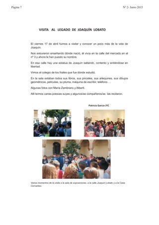 VISITA AL LEGADO DE JOAQUÍN LOBATO
El viernes 17 de abril fuimos a visitar y conocer un poco más de la vida de
Joaquín.
Nos estuvieron enseñando dónde nació, él vivía en la calle del mercado en el
nº 3 y ahora le han puesto su nombre.
En esa calle hay una estatua de Joaquín saltando, contento y sintiéndose en
libertad.
Vimos el colegio de los frailes que fue dónde estudió.
En la sala estaban todos sus libros, sus pinceles, sus arlequines, sus dibujos
geométricos, películas, su pluma, máquina de escribir, teléfono….
Algunas fotos con María Zambrano y Alberti.
Allí leímos varias poesías suyas y algunos/as compañeros/as las recitaron.
Patricia García 3ºC
Varios momentos de la visita a la sala de exposiciones, a la calle Joaquín Lobato y a la Casa
Cervantes.
Página 7 Nº 2- Junio 2015
 