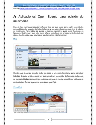 GUIA EDUCATIVA DE HERRAMIENTAS, UTILIDADES, ENLACES Y SITIOS WEB
JORGE ELIECER CAMARGO GARCIA LICENCIADO EN TECNOLOGIA E NFORMATICA Y TECNICO EN
SISTEMAShttp://jorgecamargoeduca.com/http://www.youtube.com/user/jorgecamargo120567
1
A Aplicaciones Open Source para edición de
multimedia
Una de las muchas ventajas del software libre es que surge para suplir necesidades
compartidas entre usuarios de todo el planeta, y qué uso más común que el de la edición
de multimedia. Para todos los gustos y sistemas operativos pues todos funcionan en
Windows, GNU/Linux y Mac -otro punto a favor posibilitado por el tratamiento ilimitado del
código fuente-, están aquí algunas de las alternativas más llamativas:
Miro
Cliente para descargar torrents, lector de feeds y un excelente sistema para reproducir
todo tipo de audio y video. A eso hay que sumarle un convertidor de formatos (incluyendo
de compatibilidad para dispositivos portables), compra de música y gestión de biblioteca de
contenido tipo iTunes. Muy pronto tendrá app para iPad.
VirtualDub
 