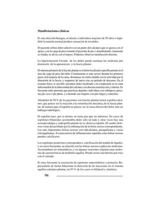 106106106106106
Manifestaciones clínicas
Es una afección benigna, al afectar a individuos mayores de 50 años e impe-
dirle la marcha normal produce sensación de invalidez.
El paciente refiere dolor selectivo en un punto del calcáneo que se agrava con el
apoyo,conlacargadepesoestandoelpacientedepieo deambulando,raramente
se irradia, se alivia con el reposo. Podemos observar tumefacción discreta.
La hiperextensión forzada de los dedos puede acentuar las molestias por
distensión de la aponeurosis y la fascia plantar.
Elsíntomaprimariodelafascitisplantareseldolorlocalizadoespecíficamenteenel
área de carga de peso del talón. Comúnmente es más severo durante los primeros
pasos al levantarse de la cama, disminuye en cierta medida con la actividad por la
distensión de la fascia, y reaparece de nuevo tras un período de descanso. En el
examen físico es posible encontrar dolor localizado a la compresión en la zona
inferomedialdelatuberosidaddelcalcáneocondiscretatumefacciónyeritema.Es
frecuente entre personas que practican deportes, individuos con sobrepeso, perso-
nas pie cavo o pie plano, y a menudo son mujeres con pies largos y estrechos.
Alrededor de 50 % de los pacientes con fascitis plantar tienen espolón calcá-
neo, que parece ser la reacción a la estimulación mecánica de la fascia plan-
tar, de manera que el espolón no parece ser al causa directa del dolor sino un
hallazgo radiológico.
El espolón óseo, por sí mismo, no tiene por qué ser doloroso. En casos de
espolones bilaterales acostumbra doler sólo un lado y otras veces hay una
acusada talalgia y radiográficamente no se observa espolón. El cuadro dolo-
roso viene desarrollado por la inflamación de la bolsa serosa correspondiente.
Las más importantes bolsas serosas son subcalcánea, preaquileana y varias
retroaquileanas.Aconsecuencia de inflamaciones repetidas estas bolsas serosas
pueden calcificarse.
Los espolones posteriores corresponden a calcificación del tendón deAquiles,
y en casos frecuentes su relación con las bolsas serosas explica las molestias.
Acostumbran ser sintomáticos, y en algunas ocasiones originan unas moles-
tias de características de tendinitis aquílea. Puede existir una bursitis por roce
con el calzado.
Es muy frecuente la asociación de espolones anteroinferior y posterior. Re-
presentaría de forma fehaciente la dirección de las tracciones en el sistema
aquíleo-calcáneo-plantar; en 93 % de los casos es bilateral y simétrica.
 
