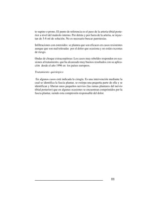 111111111111111
to supino o prono. El punto de referencia es el paso de la arteria tibial poste-
rior a nivel del maleolo interno. Por detrás y por fuera de la arteria, se inyec-
tan de 5-8 ml de solución. No es necesario buscar parestesias.
Infiltraciones con esteroides: se plantea que son eficaces en casos resistentes
aunque que son mal toleradas por el dolor que ocasiona y no están excentas
de riesgo.
Ondas de choque extracorpóreas: Los casos muy rebeldes responden en oca-
siones al tratamiento, que ha alcanzado muy buenos resultados con su aplica-
ción desde el año 1996 en los países europeos.
Tratamiento quirúrgico
En algunos casos está indicada la cirugía. Es una intervención mediante la
cual se identifica la fascia plantar, se extirpa una pequeña parte de ella y se
identifican y liberan unos pequeños nervios (las ramas plantares del nervio
tibial posterior) que en algunas ocasiones se encuentran comprimidos por la
fascia plantar, siendo esta compresión responsable del dolor.
 