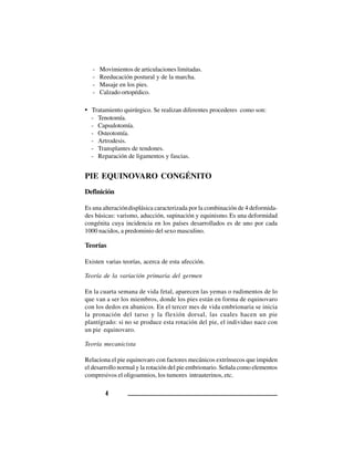44444
- Movimientos de articulaciones limitadas.
- Reeducación postural y de la marcha.
- Masaje en los pies.
- Calzado ortopédico.
• Tratamiento quirúrgico. Se realizan diferentes procederes como son:
- Tenotomía.
- Capsulotomía.
- Osteotomía.
- Artrodesis.
- Transplantes de tendones.
- Reparación de ligamentos y fascias.
PIE EQUINOVARO CONGÉNITO
Definición
Es una alteracióndisplásica caracterizada por la combinación de 4 deformida-
des básicas: varismo, aducción, supinación y equinismo.Es una deformidad
congénita cuya incidencia en los países desarrollados es de uno por cada
1000 nacidos, a predominio del sexo masculino.
Teorías
Existen varias teorías, acerca de esta afección.
Teoría de la variación primaria del germen
En la cuarta semana de vida fetal, aparecen las yemas o rudimentos de lo
que van a ser los miembros, donde los pies están en forma de equinovaro
con los dedos en abanicos. En el tercer mes de vida embrionaria se inicia
la pronación del tarso y la flexión dorsal, las cuales hacen un pie
plantígrado: si no se produce esta rotación del pie, el individuo nace con
un pie equinovaro.
Teoría mecanicista
Relaciona el pie equinovaro con factores mecánicos extrínsecos que impiden
el desarrollo normal y la rotación del pie embrionario. Señala como elementos
compresivos el oligoamnios, los tumores intrauterinos, etc.
 