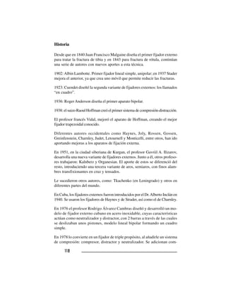 118118118118118
Historia
Desde que en 1840 Juan Francisco Malgaine diseña el primer fijador externo
para tratar la fractura de tibia y en 1843 para fractura de rótula, continúan
una serie de autores con nuevos aportes a esta técnica.
1902: Albin Lambotte. Primer fijador lineal simple, unipolar; en 1937 Stader
mejora el anterior, ya que crea uno móvil que permite reducir las fracturas.
1923: Cuendet diseñó la segunda variante de fijadores externos: los llamados
“en cuadro”.
1936: RogerAnderson diseña el primer aparato bipolar.
1938: el suizo Raoul Hoffman creó el primer sistema de compresión-distracción.
El profesor francés Vidal, mejoró el aparato de Hoffman, creando el mejor
fijador trapezoidal conocido.
Diferentes autores occidentales como Haynes, Joly, Rossen, Gossen,
Greinfenstein, Charnley, Judet, Letournell y Monticelli, entre otros, han ido
aportando mejoras a los aparatos de fijación externa.
En 1951, en la ciudad siberiana de Kurgan, el profesor Gavriil A. Ilizarov,
desarrolla una nueva variante de fijadores externos. Junto a él, otros profeso-
res trabajaron: Kalnberz y Organesian. El aporte de estos se diferenció del
resto, introduciendo una tercera variante de aros, semiaros, con finos alam-
bres transfixionantes en cruz y tensados.
Le sucedieron otros autores, como: Tkachenko (en Leningrado) y otros en
diferentes partes del mundo.
En Cuba, los fijadores externos fueron introducidos por el Dr.Alberto Inclán en
1940. Se usaron los fijadores de Haynes y de Strader, así como el de Charnley.
En 1976 el profesor Rodrigo Álvarez Cambras diseñó y desarrolló un mo-
delo de fijador externo cubano en acero inoxidable, cuyas características
actúan como neutralizador y distractor, con 2 barras a través de las cuales
se deslizaban unos pistones, modelo lineal bipolar formando un cuadro
simple.
En 1978 lo convierte en un fijador de triple propósito, al añadirle un sistema
de compresión: compresor, distractor y neutralizador. Se adicionan com-
 