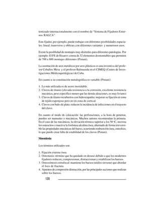 120120120120120
tentizado internacionalmente con el nombre de “Sistema de Fijadores Exter-
nos RALCA”.
Este fijador, por ejemplo, puede trabajar con diferentes posibilidades espacia-
les: lineal, transverso y oblicuo,con diferentes variantes y numerosos usos.
Existe la posiblidad de montajes muy disímiles para diferentes patologías. Por
ejemplo: El FE de Ilizarov consta de 32 elementos desmontables que permiten
de 700 a 800 montajes diferentes (Pistani).
La sustitución de aros metálicos por aros plásticos es una inventiva del profe-
sor Ceballos Mesa y el profesor Balmaseda en el CIMEQ (Centro de Inves-
tigaciones Médicoquirúrgicas) de Cuba.
En cuanto a su constitución metalográfica es variable (Pistani):
1. La más utilizada es de acero inoxidable.
2. Clavos de titanio (elevada resistencia a la corrosión, excelente resistencia
mecánica, peso específico menor que las demás aleaciones, es muy liviano)
3. Clavos de titanio recubiertos con hidroxiapatita: mejoran su fijación en zona
de tejido esponjoso pero no en zona de cortical.
4. Clavos con baño de plata: reducen la incidencia de infecciones en el trayecto
del clavo.
En cuanto al modo de colocación: las perforaciones, a la hora de penetrar,
pueden ser manuales o mecánicas. Muchos autores recomiendan la primera.
En el caso de las mecánicas, la elevación térmica superior a los 50 o
C, necrosa
los osteocitos o inactiva la fosfotasa alcalina ósea, alternado de forma irreversi-
blelaspropiedadesmecánicasdelhueso,ocurriendoreabsorciónósea,osteolisis;
lo que puede crear falta de estabilidad de los clavos (Pistani).
Sinonimia
Los términos utilizados son:
1. Fijación externa ósea.
2. Osteotaxis: término que ha quedado en desuso debido a que los modernos
fijadores reducen, compresionan, distraccionan y estabilizan los huesos.
3. Osteosíntesis extrafocal: mantiene los huesos unidos sin tener que abordar
el foco de fractura.
4. Aparatos de compresión-distracción, por las principales acciones que realizan
sobre los huesos.
 