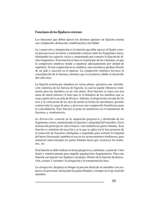 121121121121121
Funciones de los fijadores externos
Las funciones que deben ejercer los distintos aparatos de fijación externa
son: compresión, distracción, estabilización y movilidad.
La compresión o interpresión es la función que debe ejercer el fijador exter-
no para provocar un fuerte y mantenido contacto entre los fragmentos óseos,
eliminando los espacios vacíos y aumentando por contacto la fijación de di-
chos fragmentos. Esta función se basa en el principio de las columnas, en que
la compresión simétrica tiende a repartirse adecuadamente por unidad de
superficie. Si esta compresión no es simétrica, sino excéntrica, produce flexión
de un lado y tracción en el opuesto. La compresión simétrica favorece la
consolidación de la fractura; mientras que la excéntrica inhibe el desarrollo
del callo óseo.
La fijación externa por alambres en varios planos, garantiza una distribu-
ción simétrica de las fuerzas de fijación, la cual no puede obtenerse total-
mente para los alambres en un solo plano. Esta fijación se logra con una
masa de metal mínimo (2 mm) que es el diámetro de los alambres que se
usan a partir de la escuela de Ilizarov. Además, la disposición circular de los
aros y la colocación de los ejes de unión en forma de meridianos, permite
centrar toda la carga de peso y provocar una compresión beneficiosa para
la consolidación. Esta función se pone de manifiesto en el tratamiento de
fracturas y seudoartrosis.
La distracción: consiste en la separación progresiva y dosificada de los
fragmentos óseos, manteniendo la fijación e integridad del miembro. En la
distracción participa no sólo el hueso, sino también las partes blandas. Esta
función es sinónimo de tracción y es la que se aplica en la fase primaria de
la reducción de fracturas cabalgadas o anguladas para restituir la longitud
del hueso fracturado; también se usa en los arrancamientos tendinosos, para
mantener inmovilizadas las partes blandas hasta que cicatricen los tendo-
nes, etc.
Esta función se debe realizar en forma progresiva y uniforme, a razón de 1 mm
diario y simétricamente para impedir angulaciones fragmentarias. Para esta
función son mejores los fijadores circulares. Dentro de la función de distrac-
ción, existen 2 variantes: la elongación y la transportación ósea.
La elongación: desplaza en bloque la porción distal de un miembro con res-
pecto a la proximal, incluyendo las partes blandas y siempre en el eje axial del
miembro.
 