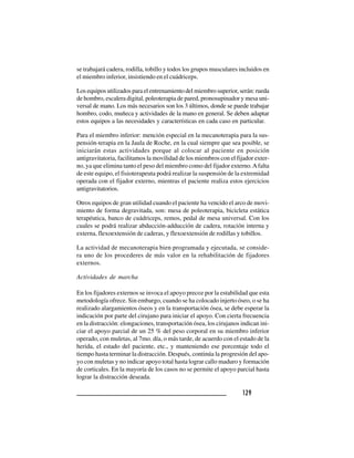 129129129129129
se trabajará cadera, rodilla, tobillo y todos los grupos musculares incluidos en
el miembro inferior, insistiendo en el cuádriceps.
Los equipos utilizados para el entrenamiento del miembro superior, serán: rueda
de hombro, escalera digital, poleoterapia de pared, pronosupinador y mesa uni-
versal de mano. Los más necesarios son los 3 últimos, donde se puede trabajar
hombro, codo, muñeca y actividades de la mano en general. Se deben adaptar
estos equipos a las necesidades y características en cada caso en particular.
Para el miembro inferior: mención especial en la mecanoterapia para la sus-
pensión-terapia en la Jaula de Roche, en la cual siempre que sea posible, se
iniciarán estas actividades porque al colocar al paciente en posición
antigravitatoria, facilitamos la movilidad de los miembros con el fijador exter-
no, ya que elimina tanto el peso del miembro como del fijador externo.Afalta
de este equipo, el fisioterapeuta podrá realizar la suspensión de la extremidad
operada con el fijador externo, mientras el paciente realiza estos ejercicios
antigravitatorios.
Otros equipos de gran utilidad cuando el paciente ha vencido el arco de movi-
miento de forma degravitada, son: mesa de poleoterapia, bicicleta estática
terapéutica, banco de cuádriceps, remos, pedal de mesa universal. Con los
cuales se podrá realizar abducción-adducción de cadera, rotación interna y
externa, flexoextensión de caderas, y flexoextensión de rodillas y tobillos.
La actividad de mecanoterapia bien programada y ejecutada, se conside-
ra uno de los procederes de más valor en la rehabilitación de fijadores
externos.
Actividades de marcha
En los fijadores externos se invoca el apoyo precoz por la estabilidad que esta
metodología ofrece. Sin embargo, cuando se ha colocado injerto óseo, o se ha
realizado alargamientos óseos y en la transportación ósea, se debe esperar la
indicación por parte del cirujano para iniciar el apoyo. Con cierta frecuencia
en la distracción: elongaciones, transportación ósea, los cirujanos indican ini-
ciar el apoyo parcial de un 25 % del peso corporal en su miembro inferior
operado, con muletas, al 7mo. día, o más tarde, de acuerdo con el estado de la
herida, el estado del paciente, etc., y manteniendo ese porcentaje todo el
tiempo hasta terminar la distracción. Después, continúa la progresión del apo-
yo con muletas y no indicar apoyo total hasta lograr callo maduro y formación
de corticales. En la mayoría de los casos no se permite el apoyo parcial hasta
lograr la distracción deseada.
 