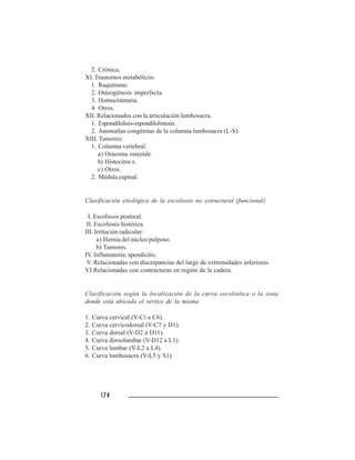 174174174174174
2. Crónica.
XI. Trastornos metabólicos:
1. Raquitismo.
2. Osteogénesis imperfecta.
3. Homocistinuria.
4. Otros.
XII. Relacionados con la articulación lumbosacra.
1. Espondilolisis-espondilolistesis.
2. Anomalías congénitas de la columna lumbosacra (L-S).
XIII. Tumores:
1. Columna vertebral:
a) Osteoma osteoide.
b) Histocitos x.
c) Otros.
2. Médula espinal.
Clasificación etiológica de la escoliosis no estructural (funcional)
I. Escoliosis postural.
II. Escoliosis histérica.
III. Irritación radicular:
a) Hernia del núcleo pulposo.
b) Tumores.
IV. Inflamatoria: apendicitis.
V. Relacionadas con discrepancias del largo de extremidades inferiores.
VI.Relacionadas con contracturas en región de la cadera.
Clasificación según la localización de la curva escoliótica o la zona
donde está ubicado el vértice de la misma
1. Curva cervical (V-Ci a C6).
2. Curva cérvicodorsal (V-C7 y D1).
3. Curva dorsal (V-D2 a D11).
4. Curva dorsolumbar (V-D12 a L1).
5. Curva lumbar (V-L2 a L4).
6. Curva lumbosacra (V-L5 y S1).
 