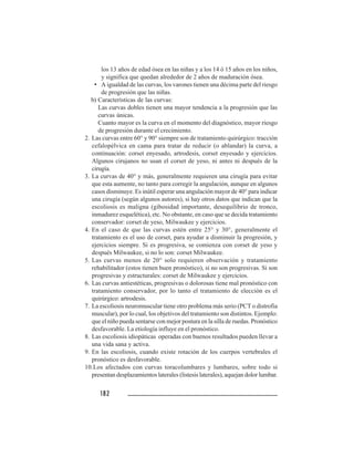 182182182182182
los 13 años de edad ósea en las niñas y a los 14 ó 15 años en los niños,
y significa que quedan alrededor de 2 años de maduración ósea.
• A igualdad de las curvas, los varones tienen una décima parte del riesgo
de progresión que las niñas.
b) Características de las curvas:
Las curvas dobles tienen una mayor tendencia a la progresión que las
curvas únicas.
Cuanto mayor es la curva en el momento del diagnóstico, mayor riesgo
de progresión durante el crecimiento.
2. Las curvas entre 60° y 90° siempre son de tratamiento quirúrgico: tracción
cefalopélvica en cama para tratar de reducir (o ablandar) la curva, a
continuación: corset enyesado, artrodesis, corset enyesado y ejercicios.
Algunos cirujanos no usan el corset de yeso, ni antes ni después de la
cirugía.
3. La curvas de 40° y más, generalmente requieren una cirugía para evitar
que esta aumente, no tanto para corregir la angulación, aunque en algunos
casos disminuye. Es inútil esperar una angulación mayor de 40° para indicar
una cirugía (según algunos autores), si hay otros datos que indican que la
escoliosis es maligna (gibosidad importante, desequilibrio de tronco,
inmadurez esquelética), etc. No obstante, en caso que se decida tratamiento
conservador: corset de yeso, Milwaukee y ejercicios.
4. En el caso de que las curvas estén entre 25° y 30°, generalmente el
tratamiento es el uso de corset, para ayudar a disminuir la progresión, y
ejercicios siempre. Si es progresiva, se comienza con corset de yeso y
después Milwaukee, si no lo son: corset Milwaukee.
5. Las curvas menos de 20° solo requieren observación y tratamiento
rehabilitador (estos tienen buen pronóstico), si no son progresivas. Si son
progresivas y estructurales: corset de Milwaukee y ejercicios.
6. Las curvas antiestéticas, progresivas o dolorosas tiene mal pronóstico con
tratamiento conservador, por lo tanto el tratamiento de elección es el
quirúrgico: artrodesis.
7. La escoliosis neuromuscular tiene otro problema más serio (PCT o distrofia
muscular), por lo cual, los objetivos del tratamiento son distintos. Ejemplo:
que el niño pueda sentarse con mejor postura en la silla de ruedas. Pronóstico
desfavorable. La etiología influye en el pronóstico.
8. Las escoliosis idiopáticas operadas con buenos resultados pueden llevar a
una vida sana y activa.
9. En las escoliosis, cuando existe rotación de los cuerpos vertebrales el
pronóstico es desfavorable.
10.Los afectados con curvas toracolumbares y lumbares, sobre todo si
presentan desplazamientos laterales (listesis laterales), aquejan dolor lumbar.
 