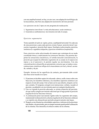 188188188188188
con una amplitud normal; no hay, en este caso, una adaptación morfológica de
la musculatura, más bien una adaptación neuromotriz del tono postural.
Los ejercicios son de 2 tipos en este programa de reeducación:
1. Segmetarios (movilizan 1 o más articulaciones): serán simétricos.
2. Generales (o ambulatorios): movimientos de todo el cuerpo.
Ejercicios segmentarios
Tronco paralelo al suelo en: supino, prono, cuadrúpeda horizontal. En cada una
de estas posiciones y para cada ejercicio existen 4 pasos: posición inicial (eje-
cución n segundos), posición final reposo fisiológico (seleccionarla), ejercicios
isotónicos (n: segundos) relajación y ejercicios isométricos (respiración).
Estos ejercicios serán seleccionados de manera que contraigan de un modo
coordinado tónica y estáticamente los extensores dorsales; esto permite des-
pertar las sensaciones cinestésicas y el sentido muscular concientización, la
posición que ocupan los diferentes segmentos de su cuerpo en el espacio (en
reposo y en el ejercicio) y le permite regular sus movimientos. Con esta
concientización se desarrolla un automatismo corrector que se traduce como:
contracciones simétricas reflejas de la musculatura cervical y dorsal: acosta-
do, sentado y de pie.
Ejemplo: técnicas de las superficies de contacto, previamente debe existir
una línea recta trazada en el piso:
1. Elpacienteendecúbitosupinoirácolocando:cabeza,cuello,troncosobreesta
línea recta, los miembros inferiores y los miembros superiores simétricos con
respecto al resto del cuerpo. Esto se hará con los ojos abiertos, después con los
ojos cerrados. El terapeuta corregirá (con instrucciones verbales, tocando al
pacienteoayudándoloconmovimientospasivos)cualquierdesalineación.
2. Una vez lograda la posición adecuada, se orienta relajación del paciente,
sin que realice ningún movimiento adicional que le haga perder la posición
(regulación de las funciones tónicas).
3. A continuación poner nuevamente rígidos todos los segmentos del cuerpo,
manteniendolaalineacióndelacolumna(regulacióndelasfuncionesestáticas)
y se repetirá esta alineación por períodos progresivamente más largos.
4. Despuéssemovilizaránlasextremidadessuperioreseinferioresdelasporciones
másdístales,alasproximales,peroenningúnmomentopuedeperderlaalineación
de la columna. Esto intensifica el esfuerzo estático de la columna.
 