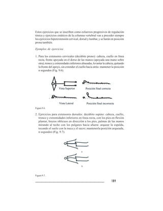 189189189189189
Estos ejercicios que se inscriben como esfuerzos progresivos de regulación
tónica y ejercicios estáticos de la columna vertebral van a preceder siempre
los ejercicios hiperextensión cervical, dorsal y lumbar, y se harán en posición
prona también.
Ejemplos de ejercicios
1. Para los extensores cervicales (decúbito prono): cabeza, cuello en línea
recta, frente apoyada en el dorso de las manos (apoyada una mano sobre
otra), tronco y extremidades inferiores alineadas, levantar la cabeza, quitando
la frente del apoyo, sin extender el cuello hacia atrás: mantener la posición
n segundos (Fig. 9.6).
Figura 9.6.
2. Ejercicios para extensores dorsales: decúbito supino: cabeza, cuello,
tronco y extremidades inferiores en línea recta, con los pies en flexión
plantar, brazos oblicuos en dirección a los pies, palmas de las manos
mirando al techo con los pulgares hacia afuera: arquear la espalda,
tocando el suelo con la nuca y el sacro; mantenerla posición arqueada,
n segundos (Fig. 9.7).
Figura 9.7.
 