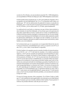 2 1 32 1 32 1 32 1 32 1 3
sa entre los 30 y 60 años, con una incidencia anual de 50 x 1 000 trabajadores,
con una pérdida de 100 días de trabajo por cada 1 000 trabajadores americanos.
El dolor lumbar afecta anualmente de 15 a 20 % de la población, llegando a 50 %
en aquellos con actividad laboral. De 1,5 a 2 % se presenta como ciática. Se
plantea que 30 % de los adolescentes ha padecido al menos un episodio de
lumbalgia, pero es más frecuente la primera presentación de lumbalgia entre
los 20 y 40 años, y de la ciática entre 35 y 50 años, aproximadamente.
La explicación de este hecho se relaciona con que el disco intervertebral es
más resistente al estar bien hidratado, en los jóvenes que en las personas de
más edad, siendo difícil su lesión.A partir de los 35 años, la deshidratación y
la fibrosis del disco facilita el prolapso y la herniación de este. En este sentido,
es curioso que disminuyan las lumbalgias en la tercera edad, justamente cuando
las alteraciones radiológicas y de imagen son más evidentes, lo que lleva a
confirmar la hipótesis que pone en duda la relación entre lesión discal y dolor
lumbar, con o sin irradiación.
Se ha demostrado que en un paciente con incapacidad laboral de más de
6 meses de duración, la posibilidad de que vuelva a su puesto es de 50 %; al
año, 20 %, y a los 2 años, el alta laboral es imposible.
El dolor lumbar es la segunda causa de consulta al médico de atención prima-
ria en EE.UU.; de 1 a 2 % del total de consultas a los médicos generales
ingleses, y 43,8 % de las consultas por patología musculosquelética en aten-
ción primaria en España. En Francia el dolor lumbar es responsable de 7 %
de las ausencias al trabajo, de 2,5 % de las prescripciones de medicamentos
y de 30 % de las derivaciones a rehabilitación. La consulta refleja una peque-
ña parte de la incidencia y la prevalencia del dolor lumbar, pues solo se con-
sultan una cuarta parte de todas las lumbalgias que padece la población en un
momento determinado. En los países desarrollados constituye la primera cau-
sa de incapacidad laboral en menores de 45 años, y la tercera en mayores de
45, sólo superada por la cardiopatía isquémica y otros procesos reumáticos.
En España, las 55338 lumbalgias que se registraron durante los años 1993 a
1997, como motivo de incapacidad laboral, causan más de 5 % del total de
estas y el 4,8 % de las jornadas laborales perdidas, con una duración media de
la baja de 41 días.
El resto de Europa presenta cifras semejantes. En el Reino Unido se halló
que 11 % de la población interrogada había visto afectada su actividad laboral
en las 4 semanas, previas al estudio, debido al dolor lumbar. Francia pierde 12
millones de jornadas laborales cada año por este motivo.
 