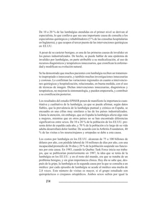 214214214214214
De 10 a 20 % de las lumbalgias atendidas en el primer nivel se derivan al
especialista, lo que conlleva que sea una importante causa de consulta a los
especialistas quirúrgicos y rehabilitadores (5 % de las consultas hospitalarias
en Inglaterra), y que ocupen el tercer puesto de las intervenciones quirúrgicas
en EE.UU.
A pesar de su carácter benigno, es una de las primeras causas de invalidez en
los países industrializados. De hecho, se puede hablar de una epidemia de
invalidez por lumbalgias, en parte atribuible a su medicalización, al uso de
recursos diagnósticos y terapéuticos innecesarios, que cronifican la enferme-
dad y modifican su evolución natural.
Se ha demostrado que muchos pacientes con lumbalgia reciben un tratamien-
to inapropiado o innecesario, y también muchas investigaciones innecesarias
y costosas. Lo confirman las variaciones regionales en cuanto a intervencio-
nes quirúrgicas y hospitalización, relacionadas, en buena medida, con el uso
de técnicas de imagen. Dichas intervenciones innecesarias, diagnósticas y
terapéuticas, no mejoran la sintomatología, y pueden empeorarla, y contribuir
a su cronificación posterior.
Los resultados del estudio EPISER ponen de manifiesto la importancia cuan-
titativa y cualitativa de la lumbalgia, ya que se puede afirmar, según datos
fiables, que la prevalencia de la lumbalgia puntual y crónica en España, se
encuadra en una cifras muy similares a las de los países industrializados.
Llama la atención, sin embargo, que en España la lumbalgia afecta algo más
a mujeres, mientras que en otros países no se han encontrado diferencias
significativas entre sexos. De 10 a 20 % de la población de los EE.UU. pre-
senta dolor de espalda cada año, y 70 % de la población a lo largo de su vida
adulta desarrollará dolor lumbar. De acuerdo con la Arthritis Foundation, 40
% de las visitas a los neurocirujanos y ortopedas se debe a esta causa.
Los costos por lumbalgia en los EE.UU. alcanzan de 75 a 100 billones de
dólares por año, con pérdida laboral de 10 millones de días por año, con una
incapacidad promedio de 36 días y 29 % de la población suspende sus funcio-
nes por esta causa. En 1983, cuando la Quebec Task Force inicia sus traba-
jos, que se publicarían posteriormente en 1987, la idea que se tenía de la
lumbalgia en los EE.UU. y en el resto del mundo, era que se trataba de un
problema benigno, y sin gran importancia clínica. Hoy día se sabe que, des-
pués de la gripe, la lumbalgia es la segunda causa por la que se consulta a un
médico: por cada episodio de lumbalgia se acude al médico una media de
2,8 veces. Este número de visitas es mayor, si el grupo estudiado son
quiroprácticos o cirujanos ortopédicos. Ambos sexos sufren por igual la
 