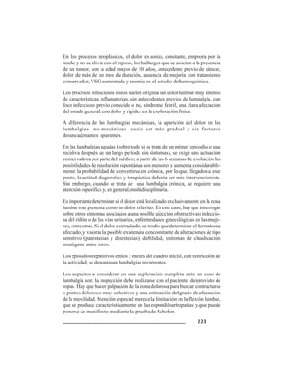 223223223223223
En los procesos neoplásicos, el dolor es sordo, constante, empeora por la
noche y no se alivia con el reposo, los hallazgos que se asocian a la presencia
de un tumor, son la edad mayor de 50 años, antecedente previo de cáncer,
dolor de más de un mes de duración, ausencia de mejoría con tratamiento
conservador, VSG aumentada y anemia en el estudio de hemoquímica.
Los procesos infecciosos óseos suelen originar un dolor lumbar muy intenso
de características inflamatorias, sin antecedentes previos de lumbalgia, con
foco infeccioso previo conocido o no, síndrome febril, una clara afectación
del estado general, con dolor y rigidez en la exploración física.
A diferencia de las lumbalgias mecánicas, la aparición del dolor en las
lumbalgias no mecánicas suele ser más gradual y sin factores
desencadenantes aparentes.
En las lumbalgias agudas (sobre todo si se trata de un primer episodio o una
recidiva después de un largo período sin síntomas), se exige una actuación
conservadora por parte del médico; a partir de las 6 semanas de evolución las
posibilidades de resolución espontánea son menores y aumenta considerable-
mente la probabilidad de convertirse en crónica, por lo que, llegados a este
punto, la actitud diagnóstica y terapéutica debería ser más intervencionista.
Sin embargo, cuando se trata de una lumbalgia crónica, se requiere una
atención específica y, en general, multidisciplinaria.
Es importante determinar si el dolor está localizado exclusivamente en la zona
lumbar o se presenta como un dolor referido. En este caso, hay que interrogar
sobre otros síntomas asociados a una posible afección obstructiva o infeccio-
sa del riñón o de las vías urinarias, enfermedades ginecológicas en las muje-
res, entre otras. Si el dolor es irradiado, se tendrá que determinar el dermatoma
afectado, y valorar la posible existencia concomitante de alteraciones de tipo
sensitivo (parestesias y disestesias), debilidad, síntomas de claudicación
neurógena entre otros.
Los episodios repetitivos en los 3 meses del cuadro inicial, con restricción de
la actividad, se denominan lumbalgias recurrentes.
Los aspectos a considerar en una exploración completa ante un caso de
lumbalgia son: la inspección debe realizarse con el paciente desprovisto de
ropas. Hay que hacer palpación de la zona dolorosa para buscar contracturas
o puntos dolorosos muy selectivos y una estimación del grado de afectación
de la movilidad. Mención especial merece la limitación en la flexión lumbar,
que se produce característicamente en las espondiloartropatías y que puede
ponerse de manifiesto mediante la prueba de Schober.
 