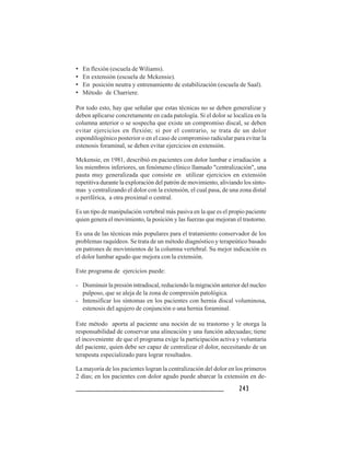 243243243243243
• En flexión (escuela de Wiliams).
• En extensión (escuela de Mckensie).
• En posición neutra y entrenamiento de estabilización (escuela de Saal).
• Método de Charriere.
Por todo esto, hay que señalar que estas técnicas no se deben generalizar y
deben aplicarse concretamente en cada patología. Si el dolor se localiza en la
columna anterior o se sospecha que existe un compromiso discal, se deben
evitar ejercicios en flexión; si por el contrario, se trata de un dolor
espondilogénico posterior o en el caso de compromiso radicular para evitar la
estenosis foraminal, se deben evitar ejercicios en extensión.
Mckensie, en 1981, describió en pacientes con dolor lumbar e irradiación a
los miembros inferiores, un fenómeno clínico llamado "centralización", una
pauta muy generalizada que consiste en utilizar ejercicios en extensión
repetitiva durante la exploración del patrón de movimiento, aliviando los sínto-
mas y centralizando el dolor con la extensión, el cual pasa, de una zona distal
o periférica, a otra proximal o central.
Es un tipo de manipulación vertebral más pasiva en la que es el propio paciente
quien genera el movimiento, la posición y las fuerzas que mejoran el trastorno.
Es una de las técnicas más populares para el tratamiento conservador de los
problemas raquídeos. Se trata de un método diagnóstico y terapeútico basado
en patrones de movimientos de la columna vertebral. Su mejor indicación es
el dolor lumbar agudo que mejora con la extensión.
Este programa de ejercicios puede:
- Disminuir la presión intradiscal, reduciendo la migración anterior del nucleo
pulposo, que se aleja de la zona de compresión patológica.
- Intensificar los síntomas en los pacientes con hernia discal voluminosa,
estenosis del agujero de conjunción o una hernia foraminal.
Este método aporta al paciente una noción de su trastorno y le otorga la
responsabilidad de conservar una alineación y una función adecuadas; tiene
el incoveniente de que el programa exige la participación activa y voluntaria
del paciente, quien debe ser capaz de centralizar el dolor, necesitando de un
terapeuta especializado para lograr resultados.
La mayoría de los pacientes logran la centralización del dolor en los primeros
2 días; en los pacientes con dolor agudo puede abarcar la extensión en de-
 