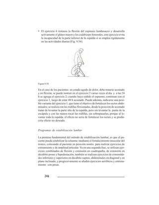246246246246246
• El ejercicio 6 restaura la flexión del espinazo lumbosacro y desarrolla
activamente el glúteo mayor y los cuádriceps femorales, este ejercicio evita
la incapacidad de la parte inferior de la espalda si se emplea rigidamente
en las actividades diarias (Fig. 9.54).
Figura 9.54.
En el caso de los pacientes en estado agudo de dolor, debe tratarse acostado
y en flexión, se puede instruir en el ejercicio 3 varias veces al día y a las 24
h se agrega el ejercicio 2; cuando haya cedido el espasmo, continuar con el
ejercicio 1, luego de estar 48 h acostado. Puede además, indicarse una posi-
ble variante del ejercicio 1, que tiene el objetivo de fortalecer los rectos abdo-
minales; se realiza con las rodillas flexionadas, desde la posición de acostado
tratar de levantar la parte alta de la espalda, pero sin levantar la punta de la
escápula y con las manos tocar las rodillas, sin sobrepasarlas, porque al le-
vantar toda la espalda, el efecto no sería de fortalecer los rectos y se produ-
ciría efecto no deseado.
Programas de estabilización lumbar
La premisa fundamental del método de estabilización lumbar, es que el pa-
ciente puede estabilizar la columna mediante el fortalecimiento muscular del
tronco, colocando al paciente en posición neutra para realizar ejercicios de
estiramiento y de amplitud articular. Ya en una segunda fase, se utilizan ejer-
cicios combinados de flexión y extensión en cuadrupedia, de extensión en
decúbito prono y bipedestación; también se realizan ejercicios de extremida-
des inferiores y superiores en decúbito supino, abdominales en diagonal y en
plano inclinado, y progresivamente se añaden ejercicios aeróbicos y entrena-
miento con pesas.
 