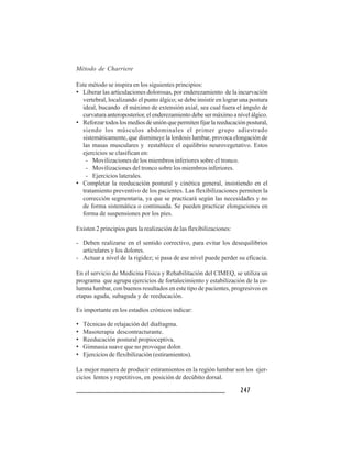 247247247247247
Método de Charriere
Este método se inspira en los siguientes principios:
• Liberar las articulaciones dolorosas, por enderezamiento de la incurvación
vertebral, localizando el punto álgico; se debe insistir en lograr una postura
ideal, bucando el máximo de extensión axial, sea cual fuera el ángulo de
curvatura anteroposterior, el enderezamiento debe ser máximo a nível álgico.
• Reforzartodoslosmediosdeuniónquepermitenfijarlareeducaciónpostural,
siendo los músculos abdominales el primer grupo adiestrado
sistemáticamente, que disminuye la lordosis lumbar, provoca elongación de
las masas musculares y restablece el equilibrio neurovegetativo. Estos
ejercicios se clasifican en:
- Movilizaciones de los miembros inferiores sobre el tronco.
- Movilizaciones del tronco sobre los miembros inferiores.
- Ejercicios laterales.
• Completar la reeducación postural y cinética general, insistiendo en el
tratamiento preventivo de los pacientes. Las flexibilizaciones permiten la
corrección segmentaria, ya que se practicará según las necesidades y no
de forma sistemática o continuada. Se pueden practicar elongaciones en
forma de suspensiones por los pies.
Existen 2 principios para la realización de las flexibilizaciones:
- Deben realizarse en el sentido correctivo, para evitar los desequilibrios
articulares y los dolores.
- Actuar a nivel de la rigidez; si pasa de ese nível puede perder su eficacia.
En el servicio de Medicina Física y Rehabilitación del CIMEQ, se utiliza un
programa que agrupa ejercicios de fortalecimiento y estabilización de la co-
lumna lumbar, con buenos resultados en este tipo de pacientes, progresivos en
etapas aguda, subaguda y de reeducación.
Es importante en los estadíos crónicos indicar:
• Técnicas de relajación del diafragma.
• Masoterapia descontracturante.
• Reeducación postural propioceptiva.
• Gimnasia suave que no provoque dolor.
• Ejercicios de flexibilización (estiramientos).
La mejor manera de producir estiramientos en la región lumbar son los ejer-
cicios lentos y repetitivos, en posición de decúbito dorsal.
 