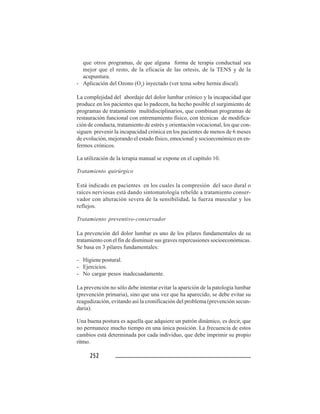 252252252252252
que otros programas, de que alguna forma de terapia conductual sea
mejor que el resto, de la eficacia de las ortesis, de la TENS y de la
acupuntura.
- Aplicación del Ozono (O3
) inyectado (ver tema sobre hernia discal).
La complejidad del abordaje del dolor lumbar crónico y la incapacidad que
produce en los pacientes que lo padecen, ha hecho posible el surgimiento de
programas de tratamiento multidisciplinarios, que combinan programas de
restauración funcional con entrenamiento físico, con técnicas de modifica-
ción de conducta, tratamiento de estrés y orientación vocacional, los que con-
siguen prevenir la incapacidad crónica en los pacientes de menos de 6 meses
de evolución, mejorando el estado físico, emocional y socioeconómico en en-
fermos crónicos.
La utilización de la terapia manual se expone en el capítulo 10.
Tratamiento quirúrgico
Está indicado en pacientes en los cuales la compresión del saco dural o
raíces nerviosas está dando sintomatología rebelde a tratamiento conser-
vador con alteración severa de la sensibilidad, la fuerza muscular y los
reflejos.
Tratamiento preventivo-conservador
La prevención del dolor lumbar es uno de los pilares fundamentales de su
tratamiento con el fin de disminuir sus graves repercusiones socioeconómicas.
Se basa en 3 pilares fundamentales:
- Higiene postural.
- Ejercicios.
- No cargar pesos inadecuadamente.
La prevención no sólo debe intentar evitar la aparición de la patología lumbar
(prevención primaria), sino que una vez que ha aparecido, se debe evitar su
reagudización, evitando así la cronificación del problema (prevención secun-
daria).
Una buena postura es aquella que adquiere un patrón dinámico, es decir, que
no permanece mucho tiempo en una única posición. La frecuencia de estos
cambios está determinada por cada individuo, que debe imprimir su propio
ritmo.
 