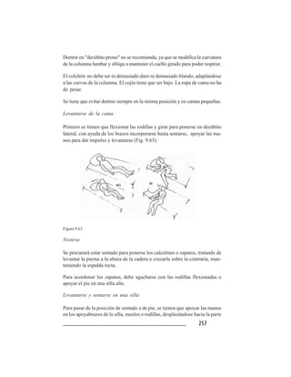 257257257257257
Dormir en "decúbito prono" no se recomienda, ya que se modifica la curvatura
de la columna lumbar y obliga a mantener el cuello girado para poder respirar.
El colchón no debe ser ni demasiado duro ni demasiado blando, adaptándose
a las curvas de la columna. El cojín tiene que ser bajo. La ropa de cama no ha
de pesar.
Se tiene que evitar dormir siempre en la misma posición y en camas pequeñas.
Levantarse de la cama
Primero se tienen que flexionar las rodillas y girar para ponerse en decúbito
lateral, con ayuda de los brazos incorporarse hasta sentarse, apoyar las ma-
nos para dar impulso y levantarse (Fig. 9.63).
Figura 9.63.
Vestirse
Se procurará estar sentado para ponerse los calcetines o zapatos, tratando de
levantar la pierna a la altura de la cadera o cruzarla sobre la contraria, man-
teniendo la espalda recta.
Para acordonar los zapatos, debe agacharse con las rodillas flexionadas o
apoyar el pie en una silla alta.
Levantarse y sentarse en una silla
Para pasar de la posición de sentado a de pie, se tienen que apoyar las manos
en los apoyabrazos de la silla, muslos o rodillas, desplazándose hacia la parte
 