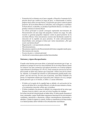 265265265265265
- Extensión de la columna con el peso cargado, al hacerlo el aumento de la
presión discal que conlleva la carga de peso, va deteriorando el núcleo
pulposo hacia atrás con más fuerza, si la presión que ejerce contra la pared
posterior de la envoltura fibrosa es suficiente, esta se desgarra y se produce
la fisura discal, se abomba y se produce la profusión discal, o se rompe y se
produce entonces la hernia discal.
Un efecto principal se puede conseguir repitiendo movimientos de
flexoextensión con una carga más pequeña o incluso sin carga. En cada
ocasión se generan pequeños impactos contra la pared posterior de la
envoltura fibrosa. Estos mecanismos ocurren más fácilmente cuando los
músculos de la espalda son poco potentes. Si están suficientemente
desarrollados estos protegen al disco por varios mecanismos: ¿Por qué
ocurre una hernia discal?
- Degeneración o envejecimiento articular.
- Microtraumatismos.
- Mecanismos repetitivos de flexoextensión del tronco cargando mucho peso.
- Movimientos de rotación.
- Exceso de peso y volumen personal.
- Atrofia de la musculatura paravertebral dorsolumbar.
Síntomas y signos discapacitantes
Cuando estas hernias provocan dolor, el principal mecanismo por el que se
producen es porque los nervios sinuvertebrales de la envoltura fibrosa entran
en contacto con unas sustancias activadoras presentes en el núcleo pulposo
especialmente la fosfolipasaA2 o PLA2. Estas sustancias activan los nervios
provocando un dolor muy intenso que el paciente refiere cerca de la colum-
na. Además, si el tamaño de la hernia es suficientemente grande puede com-
primir una raíz nerviosa. En este caso el paciente nota dolor irradiado a la
pierna. Es importante señalar que el paciente nota 2 dolores a la vez y aunque
puede pensarse que es el mismo, se debe a 2 causas diferentes:
- El dolor en la región de la espalda baja es debido a la activación de los
nervios del dolor de la envoltura fibrosa y al cabo de unos minutos u horas,
a la contractura muscular refleja que se produce.
- El dolor irradiado a las piernas es debido a la compresión de las raíces que
forman el nervio ciático y por esto se le da el nombre de ciatalgia.
En la fase inicial de la hernia puede no haber dolor. El dolor puede aumentar al
toser, estornudar, o pujar. Puede haber impotencia funcional en los movimientos
vertebrales, parestesias o disestesias, reflejos osteotendinosos disminuidos o
abolidos. Cuando la ruptura es central, el dolor se manifiesta en la línea media,
si es lateral produce dolor referido en las articulaciones sacroilíacas.
 