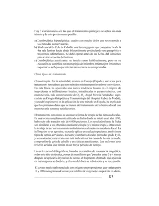 277277277277277
Hay 3 circunstancias en las que el tratamiento quirúrgico se aplica sin más
trámite y lo más precózmente posible:
a) Lumbociática hiperalgésica: cuadro con mucho dolor que no responde a
las medidas conservadoras.
b) Síndrome de la Cola de Caballo: una hernia gigante que comprime desde la
4ta raíz lumbar hacia abajo bilateralmente produciendo una paraplejía y
trastornos esfinterianos. Se debe operar antes de las 12 hs. del comienzo
para evitar secuelas definitivas.
c) Lumbociática paralizante: se instala como habiltualmente, pero en su
evolución se complica con monoplejía del miembro enfermo por fenómenos
isquémicos reflejos que afectan otras raíces no comprimidas.
Otros tipos de tratamiento
Ozonoterapia. En la actualidad, existen en Europa (España), servicios para
tratamiento percutáneo que son métodos mínimamente invasivos y novedosos.
En esta línea, ha aparecido una nueva tendencia basada en el empleo de
inyecciones o infiltraciones locales, intradiscales o paravertebrales, con
ozonoterapia, más concretamente de O2
- O3
. Angel Portela Fernández, espe-
cialista en Cirugía Ortopédica y Traumatología del Hospital Ruber, de Madrid,
y uno de los pioneros en la aplicación de este método en España, ha explicado
que los primeros datos que se tienen del tratamiento de la hernia discal con
ozonoterapia son muy satisfactorios.
El tratamiento con ozono es una nueva forma de terapia de las hernias discales.
Es una técnica ampliamente utilizada en Italia donde se inició en el año 1996,
habiendo sido tratados más de 6 000 pacientes. Los resultados hasta la fecha
son similares a los obtenidos mediante cirugía (y/o microcirugía), ofreciendo
la ventaja de ser un tratamiento ambulatorio realizado con anestesia local. La
infiltración no es agresiva, se puede aplicar en cualquier paciente, en distintos
tipos de hernia, cervicales, dorsales y lumbares discales protuidas grado I y II,
y secuestradas; esta técnica no está indicada en los casos de hernia extruida,
compresión de cola de caballo o en ciáticas paralizantes. Los enfermos sólo
refieren cefalea que remite en un breve período de tiempo.
Las referencias bibliográficas, basadas en estudios de resonancia magnética,
sobre este tipo de técnica, ponen de manifiesto que "pasados entre 3 y 4 meses
después de aplicar la inyección de ozono, el fragmento obstruido que aparecía
en las imágenes se disolvía, y el resto del disco se rehidrataba y se reexpandía.
El ozono medicinal (mezclado con oxígeno en proporciones que varían entre
10 y 100 microgramos de ozono por mililitro de oxígeno) es un potente oxidante,
 