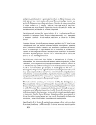 278278278278278
analgésico, antinflamatorio y germicida. Inyectado en el disco herniado, actúa
en la raíz nerviosa y en el núcleo pulposo del disco, sobre el que provoca una
acción deshidratante que reduce su volumen. Además, de manera inmediata,
el ozono produce, en el ganglio y raíz nerviosa, una serie de reacciones
bioquímicas que neutralizan la formación excesiva de radicales ácidos que
intervienen en la producción de inflamación y dolor.
La ozonoterapia no tiene los inconvenientes de la cirugía abierta (fibrosis
posquirúrgica, disminución del foramen, riesgo anestésico, etc.), respetando
la anatomía vertebral y devolviendo al paciente a la vida activa de forma
precoz.
Con este sistema, si se realiza correctamente, alrededor de 70 % de los pa-
cientes evitan tener que ser intervenidos al mejorar o desaparecer los sínto-
mas. El cirujano ortopédico considera que, además del tratamiento de la hernia
discal, la ozonoterapia es especialmente útil en el abordaje de la fibrosis. La
fibrosis es una complicación de la cirugía que tiene un manejo escasamente
resolutivo. Algunas personas mejoran con la administración de colchicina,
pero no de una manera generalizada.
Nucleoplastia (coblación). Este sistema es alternativo a la cirugía y la
ozonoterapia, está indicado sobre todo para las hernias en personas jóvenes.
La técnica, utilizada ya en más de 15 000 casos en todo el mundo, consiste en
la introducción bajo control radiológico, de un electrodo conectado a un gene-
rador de radiofrecuencia que disuelve el núcleo pulposo del disco. Al
desintegrarse el tejido discal se produce una reducción significativa de la her-
nia y la descompresión de la raíz nerviosa correspondiente. Al igual que en la
ozonoterapia, se realiza en quirófano, bajo monitorización y anestesia local y
en régimen ambulatorio. Una hora después, el paciente puede abandonar la
clínica e incorporarse en unos días a su vida laboral.
Microdiscectomía asistida por coblación (CAM). Se distingue de la
Microdiscectomía clásica (desarrollada en los años ochenta y con centenares
de casos intervenidos en todo el mundo), en que en lugar de abrir con bisturí
el anillo fibroso del disco para extraer la hernia, una vez liberada la raíz ner-
viosa y expuesta la hernia, se punciona el anillo fibroso del disco con el elec-
trodo de coblación, directamente a través del microscopio quirúrgico, para
evitar romper el anillo fibroso del disco. Así pués, combina las ventajas de la
liberación quirúrgica de la raíz nerviosa con la disminución de la tensión
intradiscal y retracción del disco, obtenida con la nucleoplastia.
La utilización de la técnica de aspiración percutáneas o láser está en período
de evaluación clínica. La FDA aprobó el uso de la enzima quimiopapaína
 