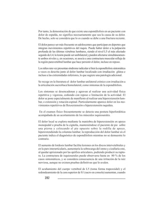 282282282282282
Por tanto, la demostración de que existe una espondilolisis en un paciente con
dolor de espalda, no significa necesariamente que sea la causa de su dolor.
De hecho, solo se considera que lo es cuando se debe a una fractura reciente.
El dolor parece ser más frecuente en adolescentes que participan en deportes que
integran movimientos repetitivos del raquis. Puede haber dolor a la palpación
profunda de las últimas vértebras lumbares, siendo el nivel L5 el más afectado
seguidodeL4,lalesiónpuedeserunibilateralypuedenafectarsesimultáneamen-
te ambos niveles y, en ocasiones, se asocia a una contractura muscular refleja de
la región paravertebral lumbar que hace persistir el dolor, incluso en reposo.
Losniñosraravezpresentansíndromeradicularsibienlaespondilolisissintomática
a veces es descrita junto al dolor lumbar localizado con irradiación glútea e
incluso a las extremidades inferiores, lo que sugiere una patología adicional.
Se recoge en la literatura el dolor lumbar unilateral crónico con irradiación a
la articulación sacroilíaca homolateral, como síntomas de la espondilolisis.
Los síntomas se desencadenan y agravan al realizar una actividad física
repetitiva y vigorosa, cediendo con reposo o limitación de la actividad. El
dolor se pone especialmente de manifiesto al realizar una hiperextensión lum-
bar, o extensión y rotación espinal. Particularmente aparece dolor en los mo-
vimientos repetitivos de flexoextensión o hiperextensión raquídea.
En el examen físico frecuentemente se detecta una postura hiperlordótica
acompañada de un acortamiento de los músculos isquiosurales.
El dolor local se explora mediante la maniobra de hiperextensión en apoyo
monopodal o prueba de la cigüeña, manteniéndose el paciente de pie sobre
una pierna y colocando el pie opuesto sobre la rodilla de apoyo,
hiperextendiendo la columna lumbar; la reproducción del dolor lumbar en el
paciente indica el diagnóstico de espondilolisis mientras no se demuestre lo
contrario.
El aumento de lordosis lumbar facilita lesiones en los discos intervetebrales y
en la pars interarticularis, aumentaría la sobrecarga del istmo y cizallaría este,
al quedar aprisionado por las apófisis articulares, pudiendo producir su ruptu-
ra. La contractura de isquiosurales puede observarse hasta en 80 % de los
casos sintomáticos, y se considera consecuencia de una irritación de la raíz
nerviosa, aunque no existen pruebas definitivas que lo avalen.
El acuñamiento del cuerpo vertebral de L5 (toma forma trapezoidal) y el
redondeamiento de la cara superior de S1 (sacro en consola) aumentan, cuando
 