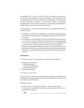284284284284284
La radiografía por sí sola es un dato a utilizar con cautela, ya que con las
nuevas técnicas de imagen que se han desarrollado, se han identificado casos
de espondilolisis que no se evidenciaban en las radiografías. Con la aparición
de nuevas técnicas de imagen, se viene usando además la tomografía
computarizada y/o la resonancia magnética. La tomografía computarizada es
útil para valorar si la lesión es unilateral o bilateral.
La gammagrafía, a veces con técnica especial y cortes topográficos (SPECT),
es indicada para:
1. Confirmar la existencia de la espondilolisis, cuando la imagen radiográfica
no es clara o conviene descartar enfermedades generales (como infecciones
o tumores).
2. Para distinguir si la espondilolisis se debe a la falta de formación del hueso
o a su rotura. Si se debe a la falta de formación de hueso, la gammagrafía
es normal. En las espondilolisis por rotura del hueso, la gammagrafía detecta
esa rotura durante 7 días a partir del momento en el que se produce.
3. Para hacer el seguimiento del progreso de la cicatrización del hueso, en las
espondilolisis debidas a su rotura por traumatismos repetidos en deportistas.
Eso puede servir para definir el momento a partir del cuál pueden volver a
entrenar.
Tratamiento
La conducta a seguir con un paciente con espondilolisis consiste en:
1. Tratamiento conservador:
- Medidas generales.
- Tratamiento rehabilitador.
- Tratamiento preventivo.
2. Tratamiento quirúrgico.
Tratamiento conservador
La mayoría de los pacientes con espondilolisis sintomática mejoran con un
tratamiento conservador, sobre todo en una fase temprana de la lesión, cuan-
do el defecto es aún unilateral.
Medidas generales:
- Se debe iniciar un tratamiento basado en reposo en la fase aguda.
- Es necesario evitar aquellas actividades que provoquen dolor como la
hiperextensión raquídea.
 