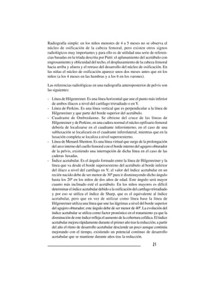 2 12 12 12 12 1
Radiografía simple: en los niños menores de 4 a 5 meses no se observa el
núcleo de osificación de la cabeza femoral, pero existen otros signos
radiológicos muy importantes y para ello es de utilidad una serie de referen-
cias basadas en la tríada descrita por Putti: el aplanamiento del acetábulo con
engrosamiento y oblicuidad del techo, el desplazamiento de la cabeza femoral
hacia arriba y afuera y el retraso del desarrollo del núcleo de osificación. En
las niñas el núcleo de osificación aparece unos dos meses antes que en los
niños (a los 4 meses en las hembras y a los 6 en los varones).
Las referencias radiológicas en una radiografía anteroposterior de pelvis son
las siguientes:
- Línea de Hilgenreiner. Es una línea horizontal que une el punto más inferior
de ambos ilíacos a nivel del cartílago trirradiado o en Y.
- Línea de Perkins. Es una línea vertical que es perpendicular a la línea de
Hilgenreiner y que parte del borde superior del acetábulo.
- Cuadrante de Ombredanne. Se obtiene del cruce de las líneas de
Hilgenreiner y de Perkins; en una cadera normal el núcleo epifisario femoral
debería de localizarse en el cuadrante inferointerno; en el caso de una
subluxación se localizará en el cuadrante inferolateral, mientras que en la
luxación completa se localiza a nivel superoexterno.
- Línea de Menard-Shenton. Es una línea virtual que surge de la prolongación
del arco interno del cuello femoral con el borde interno del agujero obturador
de la pelvis, existiendo una interrupción de dicha línea en el caso de las
caderas luxadas.
- Índice acetabular. Es el ángulo formado entre la línea de Hilgenreiner y la
línea que va desde el borde superoexterno del acetábulo al borde inferior
del ilíaco a nivel del cartílago en Y; el valor del índice acetabular en un
recién nacido debe de ser menor de 30º para ir disminuyendo dicho ángulo
hasta los 20º en los niños de dos años de edad. Este ángulo será mayor
cuanto más inclinado esté el acetábulo. En los niños mayores es difícil
determinarelíndiceacetabulardebidoalaosificacióndelcartílagotrirradiado
y por eso se utiliza el índice de Sharp, que es el equivalente al índice
acetabular, pero que en vez de utilizar como línea base la línea de
Hilgenreiner utiliza una línea que une las lágrimas a nivel del borde superior
del agujero obturador; este ángulo debe de ser menor de 40º. La evolución del
índice acetabular se utiliza como factor pronóstico en el tratamiento ya que la
disminucióndeesteíndicereflejaelaumentodelacoberturacefálica.Elíndice
acetabularmejorarápidamenteduranteelprimerañotraslareducción;apartir
del año el ritmo de desarrollo acetabular desciende un poco aunque continúa
mejorando con el tiempo, existiendo un potencial continuo de desarrollo
acetabular que se mantiene durante años tras la reducción.
 