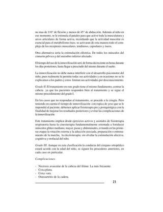 2 32 32 32 32 3
no mas de 110° de flexión y menos de 45° de abducción. Además al niño en
ese momento, se le estimula el pataleo para que active toda la musculatura y
arcos articulares de forma activa, recordando que la actividad muscular es
esencial para el metabolismo óseo, se activaran de esta manera todo el com-
plejo de los receptores musculares, tendinoso, capsulares y óseos.
Otra alternativa sería la estimulación eléctrica. De todos los músculos del
cinturón pélvico y del miembro inferior afectado.
Eltiempodelusodelainmovilizaciónserá deformadecrecienteenhorasdurante
los días posteriores, hasta llegar a prescindir del mismo durante el sueño.
La inmovilización no debe nunca interferir con el desarrollo psicomotor del
niño, pues realmente le permite todas sus actividades y en ocasiones no se lo
explicamos a los padres y estos limitan sus actividades por desconocimiento.
Grado II. El tratamiento en este grado tiene el mismo fundamento, centrar la
cabeza ya que los pacientes responden bien al tratamiento y se sigue el
mismo procedimiento del grado I.
En los casos que no respondan al tratamiento, se procede a la cirugía. Pero
teniendo en cuenta el tiempo de inmovilización con espica de yeso que se le
impondrá al paciente, debemos aplicar fisioterapia pre y postquirúgica con la
finalidad de mejorar los resultados posteriores y evitar las complicaciones de
lainmovilización.
Este tratamiento implica desde ejercicios activos y asistidos de fisioterapia
respiratoria hasta la cinesiterapia fundamentalmente orientada a fortalecer
músculos glúteo mediano, mayor, psoas y abdominales, evitando en las prime-
ras etapas la rotación externa y la aducción asociada, preparación o entrena-
miento de la marcha, la electroterapia, sin olvidar la estimulación afectiva,
cognitiva y orofacial del niño.
Grado III. Aunque en esta clasificación la conducta del cirujano ortopédico
estará acorde con la edad del niño, se siguen los procederes anteriores, en
cada caso en particular.
Complicaciones
- Necrosis avascular de la cabeza del fémur. La más frecuente.
- Coxa plana.
- Coxa vara.
- Osteoartritis de la cadera.
 