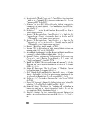 328328328328328
48. Beguiristain JL; Mora G; Schweitzer D .Espondilolisis-listesis en niños
y adolescentes: Valoración del tratamiento conservador. Rev Ortop y
Traumatolog.1997:41(4)426-29
49. Belanger TA, Rowe DE. Diffuse idiopathic skeletal hyperostosis:
musculoskeletal manifestations. J Am Acad Orthop Surg 2001 Jul-
Aug;9(4):258-67
50. Berjano C P. Hernia discal lumbar. Disponible en http://
www.traumasport.com
51. Berjano C P: Espondilolisis y Espondilolistesis en el deportista En
Traumatología y Cirugía y Ortopédica. Editorial Mapfre Madrid
1995.Disponible en http://www.trauma-sport.com
52. Berjano C P: Espondilolisis y Espondilolistesis en el deportista En
Traumatología y Cirugía Ortopédica. Editorial Mapfre Madrid
1995.Disponible en http://www.trauma-sport.com
53. Berjano. P. Espolón o fascitis (citado 10/7/2001)
54. Bernard T N. Jr: Repeat lumbar spine surgery.Factors influencing
outcome.spine.1993 Nov;18(5):2196-200
55. Bestard P G. Afecciones del codo En: Tratado de cirugía ortopédica y
traumatológica. Editorial Pueblo y Educación.1986:48-51.
56. Bogduk N. Struture and function of the lumbar spine :In Contemporany
Consecutive care for Painful Spinal Disorders: T G Moger ; ed
Philadelphia, Lea and Fegiber,1991:35-54
57. BoniT, Min K, Hefti F. Idiopathic scoliosis and Scheuermann’s kyphosis.
Historical and current aspects of conservative treatment. Orthopade
2002 ;31(1):11-25.
58. Boome RS. Erb-spalsy. The Royal Society of Medicine. Current
Medical Literature: Orthopedics 1994; 63-5.
59. Bosh Valdés F, Rodríguez Mantecón A, Fernández Suárez L, Méndez
García J. Utilidad del método de acupuntura en el tratamiento de las
sacrolumbalgias. Rev Cubana Ortop Traumatol 1989; 3 (3):64.
60. Boshueizen H.C.¿Do smokens. Get move back pain? Spine 1993;18
(1):35-40.
61. Boutin RD, Brossman J, Sartoris DJ, Update on imaging of orthopedic
infections. Orthop Clin NorthAm 1998 jan 29 (1): 41-66
62. Bravo AT, Santos DD, García JA, Fernández MI. Utilidad de la
Magnetoterapia en la Sacrolumbalgia Crónica. Revista de
Investigaciones Médico Quirúrgicas 2002; 1(1)
63. Bravo PA, Enríquez JA. Dolor lumbar. Fisiopatología, diagnóstico y
opciones de tratamiento. Revista deAnestesia de México 1995; 7(3):139-
60.
 