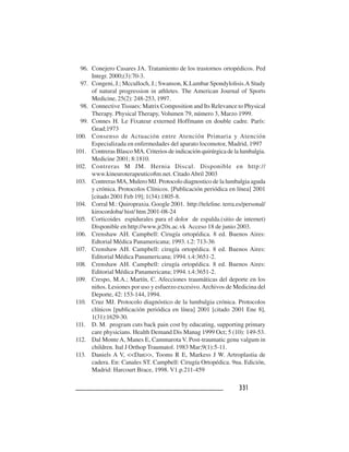 331331331331331
96. Conejero Casares JA. Tratamiento de los trastornos ortopédicos. Ped
Integr. 2000;(3):70-3.
97. Congeni, J.; Mcculloch, J.; Swanson, K.Lumbar Spondylolisis.A Study
of natural progression in athletes. The American Journal of Sports
Medicine, 25(2): 248-253, 1997.
98. Connective Tissues: Matrix Composition and Its Relevance to Physical
Therapy. Physical Therapy, Volumen 79, número 3, Marzo 1999.
99. Connes H. Le Fixateur externed Hoffmann en double cadre. París:
Gead;1973
100. Consenso de Actuación entre Atención Primaria y Atención
Especializada en enfermedades del aparato locomotor, Madrid, 1997
101. Contreras Blasco MA. Criterios de indicación quirúrgica de la lumbalgia.
Medicine 2001; 8:1810.
102. Contreras M JM. Hernia Discal. Disponible en http://
www.kineuroterapeutico8m.net. CitadoAbril 2003
103. Contreras MA, Mulero MJ. Protocolo diagnostico de la lumbalgia aguda
y crónica. Protocolos Clínicos. [Publicación periódica en línea] 2001
[citado 2001 Feb 19]; 1(34):1805-8.
104. Corral M.: Quiropraxia. Google 2001. http://teleline. terra.es/personal/
kirocordoba/ hist/ htm 2001-08-24
105. Corticoides espidurales para el dolor de espalda.(sitio de internet)
Disponible en http://www.jr20x.ac.vk Acceso 18 de junio 2003.
106. Crenshaw AH. Campbell: Cirugía ortopédica. 8 ed. Buenos Aires:
Edtorial Médica Panamericana; 1993. t.2: 713-36
107. Crenshaw AH. Campbell: cirugía ortopédica. 8 ed. Buenos Aires:
Editorial Médica Panamericana; 1994. t.4:3651-2.
108. Crenshaw AH. Campbell: cirugía ortopédica. 8 ed. Buenos Aires:
Editorial Médica Panamericana; 1994. t.4:3651-2.
109. Crespo, M.A.; Martín, C. Afecciones traumáticas del deporte en los
niños. Lesiones por uso y esfuerzo excesivo.Archivos de Medicina del
Deporte, 42: 153-144, 1994.
110. Cruz MJ. Protocolo diagnóstico de la lumbalgia crónica. Protocolos
clínicos [publicación periódica en línea] 2001 [citado 2001 Ene 8],
1(31):1629-30.
111. D. M. program cuts back pain cost by educating, supporting primary
care physicians. Health Demand Dis Manag 1999 Oct; 5 (10): 149-53.
112. Dal Monte A, Manes E, Cammarota V. Post-traumatic genu valgum in
children. Ital J Orthop Traumatol. 1983 Mar;9(1):5-11.
113. Daniels A V, <<Dan>>, Tooms R E, Markess J W. Artroplastia de
cadera. En: Canales ST. Campbell: Cirugía Ortopédica. 9na. Edición,
Madrid: Harcourt Brace, 1998. V1.p.211-459
 