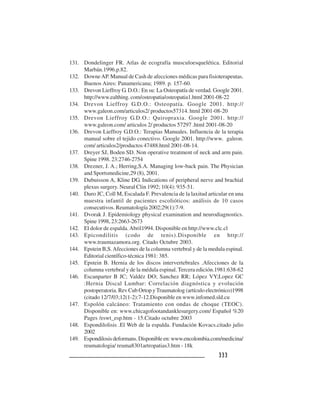 333333333333333
131. Dondelinger FR. Atlas de ecografía musculoesquelética. Editorial
Marbán.1996.p.82.
132. DowneAP. Manual de Cash de afecciones médicas para fisioterapeutas.
Buenos Aires: Panamericana; 1989. p. 157-60.
133. Drevon Lieffroy G. D.O.: En su: La Osteopatía de verdad. Google 2001.
http://www.ealthing. com/osteopatia/osteopatia1.html 2001-08-22
134. Drevon Lieffroy G.D.O.: Osteopatía. Google 2001. http://
www.galeon.com/articulos2/ productos57314. html 2001-08-20
135. Drevon Lieffroy G.D.O.: Quiropraxia. Google 2001. http://
www.galeon.com/ articulos 2/ productos 57297 .html 2001-08-20
136. Drevon Lieffroy G.D.O.: Terapias Manuales. Influencia de la terapia
manual sobre el tejido conectivo. Google 2001. http://www. galeon.
com/ articulos2/productos 47488.html 2001-08-14.
137. Dreyer SJ, Boden SD. Non operative treatment of neck and arm pain.
Spine 1998. 23:2746-2754
138. Drezner, J. A.; Herring,S.A. Managing low-back pain. The Physician
and Sportsmedicine,29 (8), 2001.
139. Dubuisson A, Kline DG. Indications of peripheral nerve and brachial
plexus surgery. Neural Clin 1992; 10(4): 935-51.
140. Duro JC, Coll M, Escalada F. Prevalencia de la laxitud articular en una
muestra infantil de pacientes escolióticos: análisis de 10 casos
consecutivos. Reumatología 2002;29(1):7-9.
141. Dvorak J. Epidemiology physical examination and neurodiagnostics.
Spine 1998, 23:2663-2673
142. El dolor de espalda.Abril1994. Disponible en http://www.clc.cl
143. Epicondilitis (codo de tenis).Disponible en http://
www.traumazamora.org. Citado Octubre 2003.
144. Epstein B,S.Afecciones de la columna vertebral y de la medula espinal.
Editorial científico-técnica 1981: 385.
145. Epstein B. Hernia de los discos intervertebrales .Afecciones de la
columna vertebral y de la médula espinal. Tercera edición.1981:638-62
146. Escanparter B JC; Valdéz DO; Sanchez RR; López VY;Lopez GC
:Hernia Discal Lumbar: Correlación diagnóstica y evolución
postoperatoria. Rev Cub Ortop yTraumatolog (artículo electrónico)1998
(citado 12/7/03;12(1-2):7-12.Disponible en www.infomed.sld.cu
147. Espolón calcáneo: Tratamiento con ondas de choque (TEOC).
Disponible en: www.chicagofootandanklesurgery.com/ Español %20
Pages /eswt_esp.htm - 15.Citado octubre 2003
148. Espondilolisis .El Web de la espalda. Fundación Kovacs.citado julio
2002
149. Espondilosisdeformans.Disponibleen:www.encolombia.com/medicina/
reumatologia/ reuma8301artropatias3.htm - 18k
 