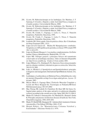 343343343343343
295. LLoret, M. Hidrocinesiterapia en las lumbalgias. En: Martínez, I. Y
Santonja, F. (Coords.). Deporte y salud: Actividad Física y terapias en
el medio acuático. Universidad de Murcia, 2000.
296. LLoret, M. Hidrocinesiterapia en las lumbalgias. En: Martínez, I. Y
Santonja, F. (Coords.). Deporte y salud: Actividad Física y terapias en
el medio acuático. Universidad de Murcia, 2000.
297. LLoret, M.; Conde, C.; Fagoaga, J.; León, C.; Tricas, C. Natación
terapéutica. Paidotribo: Barcelona, 1995.
298. LLoret, M.; Conde, C.; Fagoaga, J.; León, C.; Tricas, C. Natación
terapéutica. Paidotribo: Barcelona, 1995.
299. Londoño GR. Dolor agudo. Guía de práctica clínica. Rev Colombiana
de Ortop Traumatol 2001, 15(3).
300. López de la IJ, García LE. Medina M. Manipulaciones vertebrales.
Terapéutica enAPS [publicación periódica en línea] 1999 (citado1999
Abr 1); 6(4):253.
301. López de Munain Marques L. Las pruebas complementarias. En Dolor
lumbar. Clínica y Rehabilitación. Madrid1996, 157-194
302. López ME. Enfoque general y principios básicos del tratamiento
conservador en la lumbalgia mecánica. (Sitio en Internet) Disponible
en: http://www.scenrhb.org Citado el 16 de octubre 2001.
303. López Miñarro, P.A.; RodrígueZ, P.L. Ejercicios físicos desaconsejados
para la columna vertebral y alternativas para su corrección. Selección,
10(1):9-19, 2001
304. Luke,A.; Micheli, L.J. Spondylolysis and Spondylolisthesis: principles
in diagnosis and management. International SportMedicine Journal, 1(4),
2000
305. Lumbalgias y Lumbociáticas en Medicina Física y Rehabilitación. (sitio
de internet) Disponible en http://www.hgm.salud.gob.mx. Acceso 25
de junio 2003
306. Macias Merlo L; Fagoaga Mata J.Tortícolis Muscular Congénito y
Lesión del Plexo Braquial En: Fisioterapia en Pediatría.MCGraw
Hill.Interamericana.p. 383-415.2002
307. Mac-Thiong JM, Labelle H, Charlebois M, Huot MP, De Guise JA.
Sagittal plane analysis of the spine and pelvis in adolescent idiopathic
scoliosis according to the coronal curve type. Spine 2003;28(13):1404-9.
308. Mader JT, Calhoun J. Osteomyelitis. En: Mandell GL, Bennett J, Dolin
R. Principles and practice of infections diseases (Fourth ed). NewYork.
Churchill Livingstone, 1995, 1039-1051
309. MaderJT,ShirtliffME,BergiquistSC.Antimicrobial treatmentofchronic
osteomyelitis. Clin Orthop 1999 Mar, (360): 47-65
310. Maigne Robert.: En “Manipulaciones Columna Vertebral y
Extremidades”. Ediciones Norma S.A. 1979.
 