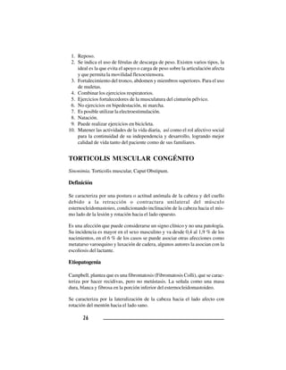 2 62 62 62 62 6
1. Reposo.
2. Se indica el uso de férulas de descarga de peso. Existen varios tipos, la
ideal es la que evita el apoyo o carga de peso sobre la articulación afecta
y que permita la movilidad flexoextensora.
3. Fortalecimiento del tronco, abdomen y miembros superiores. Para el uso
de muletas.
4. Combinar los ejercicios respiratorios.
5. Ejercicios fortalecedores de la musculatura del cinturón pélvico.
6. No ejercicios en bipedestación, ni marcha.
7. Es posible utilizar la electroestimulación.
8. Natación.
9. Puede realizar ejercicios en bicicleta.
10. Matener las actividades de la vida diaria, así como el rol afectivo social
para la continuidad de su independencia y desarrollo, logrando mejor
calidad de vida tanto del paciente como de sus familiares.
TORTICOLIS MUSCULAR CONGÉNITO
Sinonimia. Torticolis muscular, Caput Obstipum.
Definición
Se caracteriza por una postura o actitud anómala de la cabeza y del cuello
debido a la retracción o contractura unilateral del músculo
esternocleidomastoieo, condicionando inclinación de la cabeza hacia el mis-
mo lado de la lesión y rotación hacia el lado opuesto.
Es una afección que puede considerarse un signo clínico y no una patología.
Su incidencia es mayor en el sexo masculino y va desde 0,4 al 1,9 % de los
nacimientos, en el 6 % de los casos se puede asociar otras afecciones como
metatarso varoequino y luxación de cadera, algunos autores la asocian con la
escoliosis del lactante.
Etiopatogenia
Campbell, plantea que es una fibromatosis (Fibromatosis Colli), que se carac-
teriza por hacer recidivas, pero no metástasis. La señala como una masa
dura, blanca y fibrosa en la porción inferior del esternocleidomastoideo.
Se caracteriza por la lateralización de la cabeza hacia el lado afecto con
rotación del mentón hacia el lado sano.
 