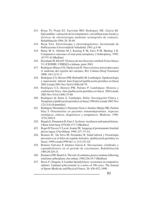 351351351351351
413. Rioja TJ; Prada EJ; Sacristán MO; Rodríguez HE; García RI.
Epicondilitis: valoración de los tratamientos con infiltraciones locales y
técnicas de electroterapia mediante termografía de contacto.
Rehabilitación.1994; 28: 36-40.
414. Rioja Toro. Electroterapia y electrodiagnóstico. Secretariado de
Publicaciones Universidad de Valladolid. 1993. p.5-46
415. Ritter M A, Albohm M J, Keating E M, Faris P M, Meding J B.
Comparative outcomes of total joint artroplasty. J Arthroplasty, 1995;
10:737-41 [Medline]
416. Rocabado M. KLGO: Técnicas de movilización vertebral (Curso básico
V1) CEDIME. CIMEQ La habana, junio 2001
417. Rodríguez Blanco CE, Ojeda León H. Nueva técnica artroscópica para
el síndrome del espolón del calcáneo. Rev Cubana Ortop Traumatol
2000; 14(1-2):51-5
418. Rodríguez CA, Herrero PM, Barbadillo M. Lumbalgias .Epidemiología
y repercución laboral. Jano Especial [publicación periódica en línea]
2001 [citada 2001 Nov 9];61(1408):68-70
419. Rodríguez CA, Herrero PM, Palomo P. Lumbalgias: Historia y
exploración física. Jano [publicación periódica en línea] 2001(citado
2001 Nov 9) 61(1408):75-80.
420. Rodríguez de Serna A. Lumbalgia. Dolor: Investigación Clínica y
Terapéutica [publicación periódica en línea] 1996 Oct [citada 2003 Nov
12];11(4):[8 pantallas]
421. Rodríguez Hernández J, Palomino Nicás J, Jiménez Mejías ME, Pachón
Díaz J. Osteomielitis en pacientes inmunodeprimidos. Aspectos
etiológicos, clínicos, diagnósticos y terapéuticos. Medicine. 1998.
7(75):3492-9
422. Rogala E, Drummon D, Gurr J. Scoliosis: incidencie and natural history.
J Bone Joint Surg 1978;60:173-7 [Medline]
423. Roger BTraversV, Laval- Jeantet M. Imageng of postraumatic brachial
plexus injury. Clin Orthop. 1998, 237: 57- 61.
424. Romero B; Da Silva M; Fernández R. Salud laboral y Fisioterapia
preventiva en el dolor de espalda Artículos. [publicación periódica en
línea] 1998 (citado1998 Oct 1); 1(3):151-63.
425. Romero Galvano P, Jiménez García E. Desviaciones vertebrales y
espondilolistesis en el periodo de crecimiento. Rehabilitación
1995;29:229-33.
426. Romness DW, Rand JA.The role of continuos passive motions following
total knee arthroplasty clin orthop, 1988;226:34-7 [Medline]
427. Rossi, F.; Dragoni, S. Lumbar Spondylolysis: occurrence in competitive
athletes. Updated achievements in a series of 390 cases. The Journal
of Sports Medicine and Physical Fitness, 30: 450-452, 1990.
 