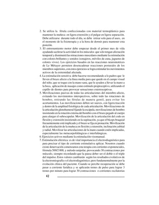 4242424242
2. Se utiliza la férula confeccionadas con material termoplástico para
mantener la muñeca en ligera extensión y el pulgar en ligera separación.
Debe utilizarse durante todo el día, se debe retirar solo para el aseo, en
el momento de la fisioterapia y a la hora de dormir para mantener esta
posición.
3. El entrenamiento motor debe empezar desde el primer mes de vida
ayudando acelerar la actividad en los músculos que solo tengan afectación
temporal y disminuirá las retracciones musculares mediante la estimulación
con colores brillantes y sonidos (sonajeros, móviles de cuna, juguetes de
colores vivos). Los ejercicios basados en las reacciones neuromotrices
de Le Métayer permiten desencadenar reacciones posturales de los
miembrossuperiores,conestosejerciciosselograestimularlosmovimientos
activos de la extremidad afectada.
4. La estimulación sensitiva debe hacerse recomendando a lo padres que le
lleven el brazo afecto a la línea media para que quede en el campo visual
del niño, que se toque con la mano sana, que le ayuden a llevar la mano a
la boca, aplicación de masajes como estímulo propioceptivo, utilizando el
cepillo de dientes para provocar sensaciones estereoceptivas.
5. Movilizaciones pasivas de todas las articulaciones del miembro afecto,
evitando los movimientos interspectivos, sobre todo las rotaciones de
hombro, retirando las férulas de manera gentil, para evitar los
acortamientos. Las movilizaciones deben ser suaves, con ligera tracción
y dentro de la amplitud fisiológica de cada articulación. Movilizaciones de
la articulación glenohumeral fijando la escápula, movilizaciones de hombro
insistiendo en la rotación externa del hombro con el brazo pegado al cuerpo
para alargar el subescapular. Movilización de la articulación del codo en
flexión y extensión insistiendo en la supinación, ya que el bíceps braquial
frecuentemente está implicado y el brazo se fija en pronación. Movilización
de la articulación de la muñeca en flexión y extensión, inclinación cubital
y radial. Movilizar las articulaciones de la mano cuando estén implicadas,
especialmente las metacarpofalángicas e interfalángicas.
6. Ejercicios activos mediante la estimulación visomanual.
7. Estimulación eléctrica: es de vital importancia el electrodiagnóstico para
para precisar el tipo de corriente estimulativa aplicar. Nosotros cuando
existe denervación comenzamos esta terapia con corrientes exponenciales,
fórmula 500/2 000, y método unipolar, provocando 30 contracciones por
músculo, siempre recordando que la pausa deber ser el doble o el triple
del impulso. Estos valores cambiarán según los resultados evolutivos de
la electromiografía o el electrodiagnóstico; pero fundamentalmente por la
evolución clínica del paciente. Cuando se percibe recuperación se debe
pasar a corriente farádica y se aplicarán trenes de pulso para lograr 3
trenes por minuto para lograr 30 contracciones o corrientes oscilatorias
 