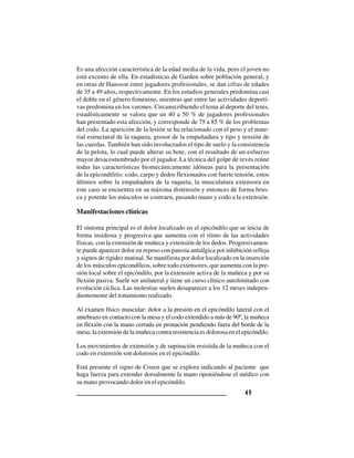 4 94 94 94 94 9
Es una afección característica de la edad media de la vida, pero el joven no
está excento de ella. En estadísticas de Garden sobre población general, y
en otras de Hansson entre jugadores profesionales, se dan cifras de edades
de 35 a 49 años, respectivamente. En los estudios generales predomina casi
el doble en el género femenino, mientras que entre las actividades deporti-
vas predomina en los varones. Circunscribiendo el tema al deporte del tenis,
estadísticamente se valora que un 40 a 50 % de jugadores profesionales
han presentado esta afección, y corresponde de 75 a 85 % de los problemas
del codo. La aparición de la lesión se ha relacionado con el peso y el mate-
rial estructural de la raqueta, grosor de la empuñadura y tipo y tensión de
las cuerdas. También han sido involucrados el tipo de suelo y la consistencia
de la pelota, lo cual puede alterar su bote, con el resultado de un esfuerzo
mayor desacostumbrado por el jugador. La técnica del golpe de revés reúne
todas las características biomecánicamente idóneas para la presentación
de la epicondilitis: codo, carpo y dedos flexionados con fuerte tensión, estos
últimos sobre la empuñadura de la raqueta; la musculatura extensora en
este caso se encuentra en su máxima distensión y entonces de forma brus-
ca y potente los músculos se contraen, pasando mano y codo a la extensión.
Manifestaciones clínicas
El síntoma principal es el dolor localizado en el epicóndilo que se inicia de
forma insidiosa y progresiva que aumenta con el ritmo de las actividades
físicas, con la extensión de muñeca y extensión de los dedos. Progresivamen-
te puede aparecer dolor en reposo con paresia antiálgica por inhibición refleja
y signos de rigidez matinal. Se manifiesta por dolor localizado en la inserción
de los músculos epicondíleos, sobre todo extensores, que aumenta con la pre-
sión local sobre el epicóndilo, por la extensión activa de la muñeca y por su
flexión pasiva. Suele ser unilateral y tiene un curso clínico autolimitado con
evolución cíclica. Las molestias suelen desaparecer a los 12 meses indepen-
dientemente del tratamiento realizado.
Al examen físico muscular: dolor a la presión en el epicóndilo lateral con el
antebrazo en contacto con la mesa y el codo extendido a más de 90º, la muñeca
en flexión con la mano cerrada en pronación pendiendo fuera del borde de la
mesa; la extensión de la muñeca contra resistencia es dolorosa en el epicóndilo.
Los movimientos de extensión y de supinación resistida de la muñeca con el
codo en extensión son dolorosos en el epicóndilo.
Está presente el signo de Cozen que se explora indicando al paciente que
haga fuerza para extender dorsalmente la mano oponiéndose el médico con
su mano provocando dolor en el epicóndilo.
 