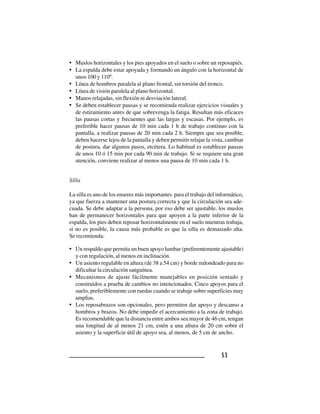 5353535353
• Muslos horizontales y los pies apoyados en el suelo o sobre un reposapiés.
• La espalda debe estar apoyada y formando un ángulo con la horizontal de
unos 100 y 110º.
• Línea de hombros paralela al plano frontal, sin torsión del tronco.
• Línea de visión paralela al plano horizontal.
• Manos relajadas, sin flexión ni desviación lateral.
• Se deben establecer pausas y se recomienda realizar ejercicios visuales y
de estiramiento antes de que sobrevenga la fatiga. Resultan más eficaces
las pausas cortas y frecuentes que las largas y escasas. Por ejemplo, es
preferible hacer pausas de 10 min cada 1 h de trabajo continuo con la
pantalla, a realizar pausas de 20 min cada 2 h. Siempre que sea posible,
deben hacerse lejos de la pantalla y deben permitir relajar la vista, cambiar
de postura, dar algunos pasos, etcétera. Lo habitual es establecer pausas
de unos 10 ó 15 min por cada 90 min de trabajo. Si se requiere una gran
atención, conviene realizar al menos una pausa de 10 min cada 1 h.
Silla
La silla es uno de los enseres más importantes para el trabajo del informático,
ya que fuerza a mantener una postura correcta y que la circulación sea ade-
cuada. Se debe adaptar a la persona, por eso debe ser ajustable, los muslos
han de permanecer horizontales para que apoyen a la parte inferior de la
espalda, los pies deben reposar horizontalmente en el suelo mientras trabaja,
si no es posible, la causa más probable es que la silla es demasiado alta.
Se recomienda:
• Un respaldo que permita un buen apoyo lumbar (preferentemente ajustable)
y con regulación, al menos en inclinación.
• Un asiento regulable en altura (de 38 a 54 cm) y borde redondeado para no
dificultar la circulación sanguínea.
• Mecanismos de ajuste fácilmente manejables en posición sentado y
construidos a prueba de cambios no intencionados. Cinco apoyos para el
suelo, preferiblemente con ruedas cuando se trabaje sobre superficies muy
amplias.
• Los reposabrazos son opcionales, pero permiten dar apoyo y descanso a
hombros y brazos. No debe impedir el acercamiento a la zona de trabajo.
Es recomendable que la distancia entre ambos sea mayor de 46 cm, tengan
una longitud de al menos 21 cm, estén a una altura de 20 cm sobre el
asiento y la superficie útil de apoyo sea, al menos, de 5 cm de ancho.
 