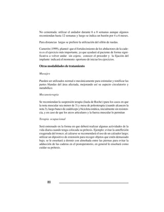 8080808080
No cementada: utilizar el andador durante 6 a 8 semanas aunque algunos
recomiendan hasta 12 semanas y luego se indica un bastón por 4 a 6 meses.
Para distancias largas se prefiere la utilización del sillón de ruedas.
Camerón (1999), planteó que el fortalecimiento de los abductores de la cade-
ra es el ejercicio más importante, ya que ayudará al paciente de forma signi-
ficativa a volver andar sin cojera; conocer el proceder y la fijación del
implante indicará el momento oportuno de iniciar los ejercicios.
Otras modalidades de tratamiento
Masajes
Pueden ser utilizados normal o mecánicamente para estimular y tonificar las
partes blandas del área afectada, mejorando así su aspecto circulatorio y
metabólico.
Mecanoterapia
Se recomiendan la suspensión terapia (Jaula de Roche) (para los casos en que
la nota muscular sea menor de 3) y mesa de poleoterapia (cuando alcancen la
nota 3), luego banco de cuádriceps y bicicleta estática, inicialmente sin resisten-
cia, y en caso de que los arcos articulares y la fuerza muscular lo permitan
Terapia ocupacional
Será entrenado en la forma en que deberá realizar algunas actividades de la
vida diaria cuando tenga colocada su prótesis. Ejemplo: evitar la anteflexión
exagerada del tronco; al calzarse se recomendará el uso de un calzador largo;
utilizar un dipositivo de extensión para recoger objetos que estén demasiado
bajo, se le enseñará a dormir con almohada entre las piernas para evitar la
adducción de las caderas en el postoperatorio, en general le enseñará como
cuidar su prótesis.
 