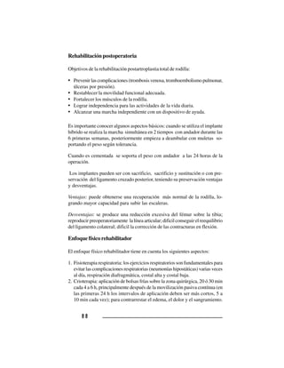 8 88 88 88 88 8
Rehabilitación postoperatoria
Objetivos de la rehabilitación postartroplastia total de rodilla:
• Prevenirlascomplicaciones(trombosisvenosa,tromboembolismopulmonar,
úlceras por presión).
• Restablecer la movilidad funcional adecuada.
• Fortalecer los músculos de la rodilla.
• Lograr independencia para las actividades de la vida diaria.
• Alcanzar una marcha independiente con un dispositivo de ayuda.
Es importante conocer algunos aspectos básicos: cuando se utiliza el implante
híbrido se realiza la marcha simultánea en 2 tiempos con andador durante las
6 primeras semanas, posteriormente empieza a deambular con muletas so-
portando el peso según tolerancia.
Cuando es cementada se soporta el peso con andador a las 24 horas de la
operación.
Los implantes pueden ser con sacrificio, sacrificio y sustitución o con pre-
servación del ligamento cruzado posterior, teniendo su preservación ventajas
y desventajas.
Ventajas: puede obtenerse una recuperación más normal de la rodilla, lo-
grando mayor capacidad para subir las escaleras.
Desventajas: se produce una reducción excesiva del fémur sobre la tibia;
reproducir preoperatoriamente la línea articular; dificil conseguir el reequilibrio
del ligamento colateral; dificil la corrección de las contracturas en flexión.
Enfoque físico rehabilitador
El enfoque físico rehabilitador tiene en cuenta los siguientes aspectos:
1. Fisioterapia respiratoria: los ejercicios respiratorios son fundamentales para
evitar las complicaciones respiratorias (neumonías hipostáticas) varias veces
al día, respiración diafragmática, costal alta y costal baja.
2. Crioterapia: aplicación de bolsas frías sobre la zona quirúrgica, 20 ó 30 min
cada 4 a 6 h, principalmente después de la movilización pasiva contínua (en
las primeras 24 h los intervalos de aplicación deben ser más cortos, 5 a
10 min cada vez); para contrarrestar el edema, el dolor y el sangramiento.
 