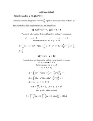 Actividad Virtual 
- Félix Hernández ; CI: 21.295.441 
Cabe destacar que el siguiente símbolo 푥 푦 significa: evaluado desde "x" hasta "y" 
1) Hallar el área de la región encerrada por los gráficos 
a) 퐟 퐱 =퐱ퟐ−ퟒ, 퐠 퐱 =퐱−ퟒ 
Puntos de intersección de las gráficas (ver gráfica #1 en anexos) 
푥2−4=푥−4 푥 푥−1 =0 Se interceptan en x = 0 y x = 1 퐴= 푥−4 − 푥4−4 푑푥= 푥−4−푥2+4 푑푥=( 12 푥2− 13 푥3) 10 1010 퐴= 16 
b) 풚=풙ퟑ, 풚=ퟒ풙 
Puntos de intersección entre las gráficas (ver gráfica #2 en anexos) 푥3=4푥 푥2=4 Se interceptan en 푥=±2 퐴푇=퐴1+퐴2 퐴1= 푥3−4푥 푑푥=( 14 푥4− 42 푥2) 0−2=4 0−2 퐴2= 4푥−푥3 푑푥=(2푥2− 14 푥4) 20=4 20 퐴푇=퐴1+퐴2=4+4=8 
c) 풙= ퟏퟐ 풚 , 풙=ퟎ, 풚=ퟏ, 풚= 풆ퟐ (ver gráfica #3 en anexos) A= 12ydy=12 1ydy=12ln(y) e21=12ln2 e21e21 
 