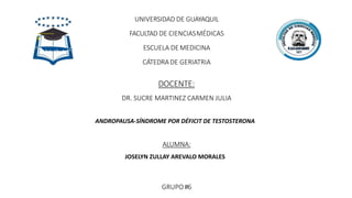UNIVERSIDAD DE GUAYAQUIL
FACULTAD DE CIENCIASMÉDICAS
ESCUELA DE MEDICINA
CÁTEDRADE GERIATRIA
DOCENTE:
DR. SUCRE MARTINEZ CARMEN JULIA
ANDROPAUSA-SÍNDROME POR DÉFICIT DE TESTOSTERONA
ALUMNA:
JOSELYN ZULLAY AREVALO MORALES
GRUPO#6
 
