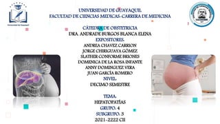 UNIVERSIDAD DE GUAYAQUIL
FACULTAD DE CIENCIAS MEDICAS-CARRERA DE MEDICINA
CÁTEDRA DE OBSTETRICIA
DRA. ANDRADE BURGOS BLANCA ELENA
EXPOSITORES:
ANDREA CHAVEZ CARRION
JORGE CHIRIGUAYA GÓMEZ
SLATHER CONFORME BRIONES
DOMENICA DE LA ROSA INFANTE
ANNY DOMINGUEZ VERA
JUAN GARCÍA ROMERO
NIVEL:
DECIMO SEMESTRE
TEMA:
HEPATOPATÍAS
GRUPO: 4
SUBGRUPO: 3
2021-2222 CII
 