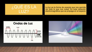 ¿QUÉ ES LA
LUZ?
La luz es la forma de energía que nos permite
ver todo lo que nos rodea. Es toda radiación
electromagnética que se propaga en el espacio
 